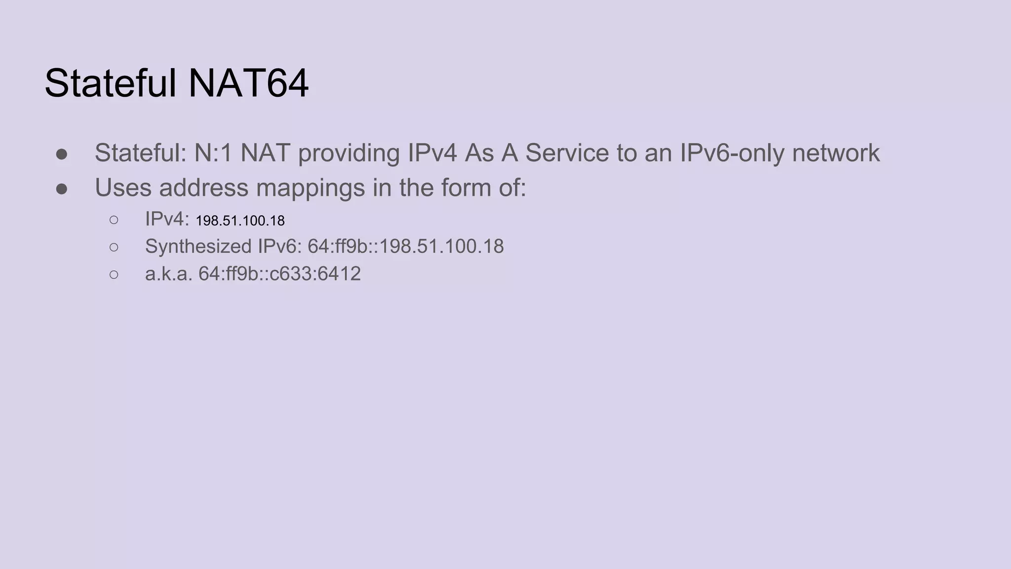 Stateful NAT64
● Stateful: N:1 NAT providing IPv4 As A Service to an IPv6-only network
● Uses address mappings in the form of:
○ IPv4: 198.51.100.18
○ Synthesized IPv6: 64:ff9b::198.51.100.18
○ a.k.a. 64:ff9b::c633:6412
 