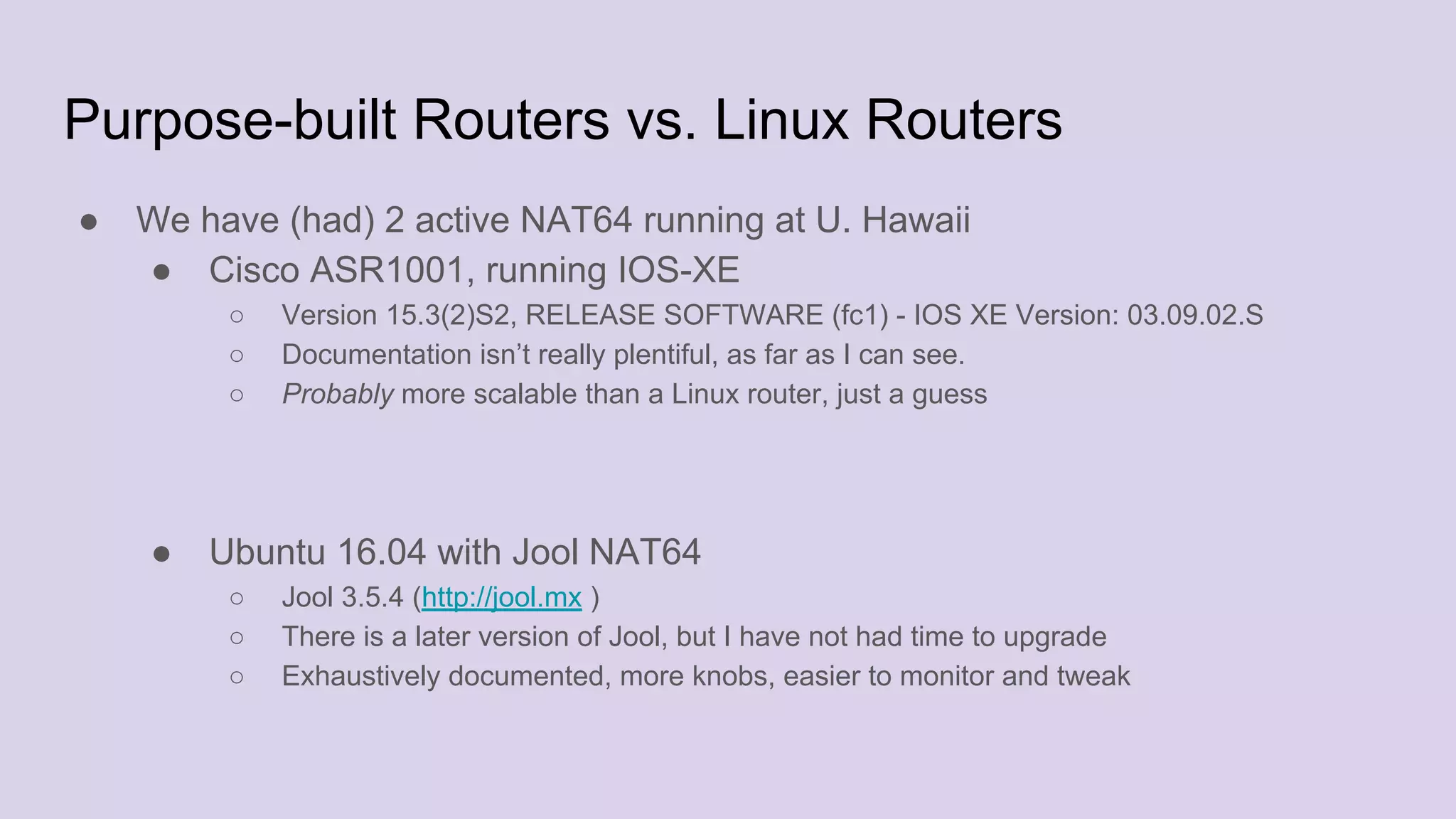 Purpose-built Routers vs. Linux Routers
● We have (had) 2 active NAT64 running at U. Hawaii
● Cisco ASR1001, running IOS-XE
○ Version 15.3(2)S2, RELEASE SOFTWARE (fc1) - IOS XE Version: 03.09.02.S
○ Documentation isn’t really plentiful, as far as I can see.
○ Probably more scalable than a Linux router, just a guess
● Ubuntu 16.04 with Jool NAT64
○ Jool 3.5.4 (http://jool.mx )
○ There is a later version of Jool, but I have not had time to upgrade
○ Exhaustively documented, more knobs, easier to monitor and tweak
 