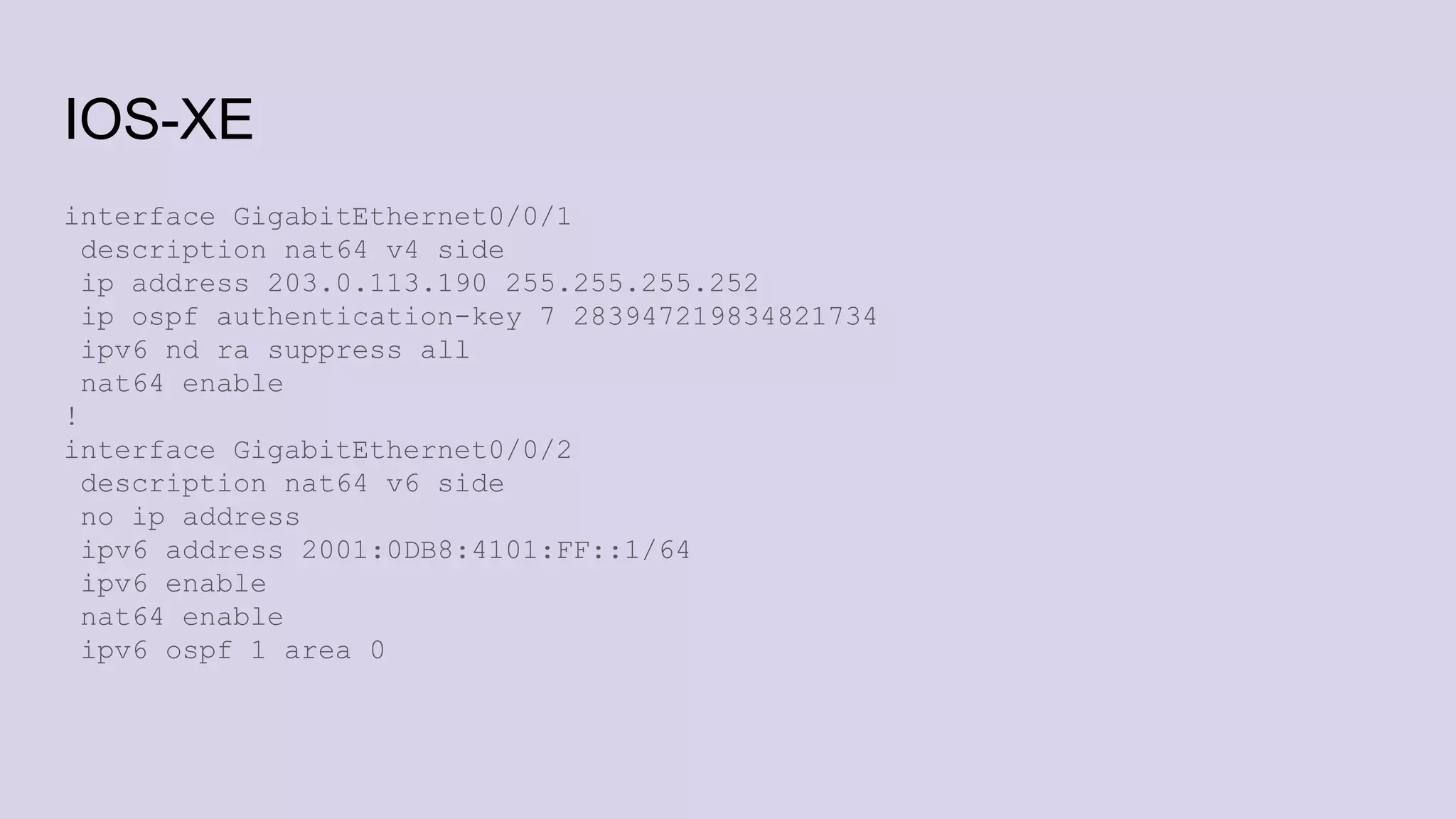 IOS-XE
interface GigabitEthernet0/0/1
description nat64 v4 side
ip address 203.0.113.190 255.255.255.252
ip ospf authentication-key 7 283947219834821734
ipv6 nd ra suppress all
nat64 enable
!
interface GigabitEthernet0/0/2
description nat64 v6 side
no ip address
ipv6 address 2001:0DB8:4101:FF::1/64
ipv6 enable
nat64 enable
ipv6 ospf 1 area 0
 