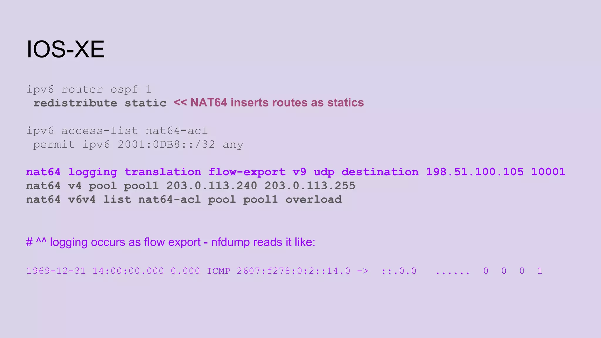 IOS-XE
ipv6 router ospf 1
redistribute static << NAT64 inserts routes as statics
ipv6 access-list nat64-acl
permit ipv6 2001:0DB8::/32 any
nat64 logging translation flow-export v9 udp destination 198.51.100.105 10001
nat64 v4 pool pool1 203.0.113.240 203.0.113.255
nat64 v6v4 list nat64-acl pool pool1 overload
# ^^ logging occurs as flow export - nfdump reads it like:
1969-12-31 14:00:00.000 0.000 ICMP 2607:f278:0:2::14.0 -> ::.0.0 ...... 0 0 0 1
 