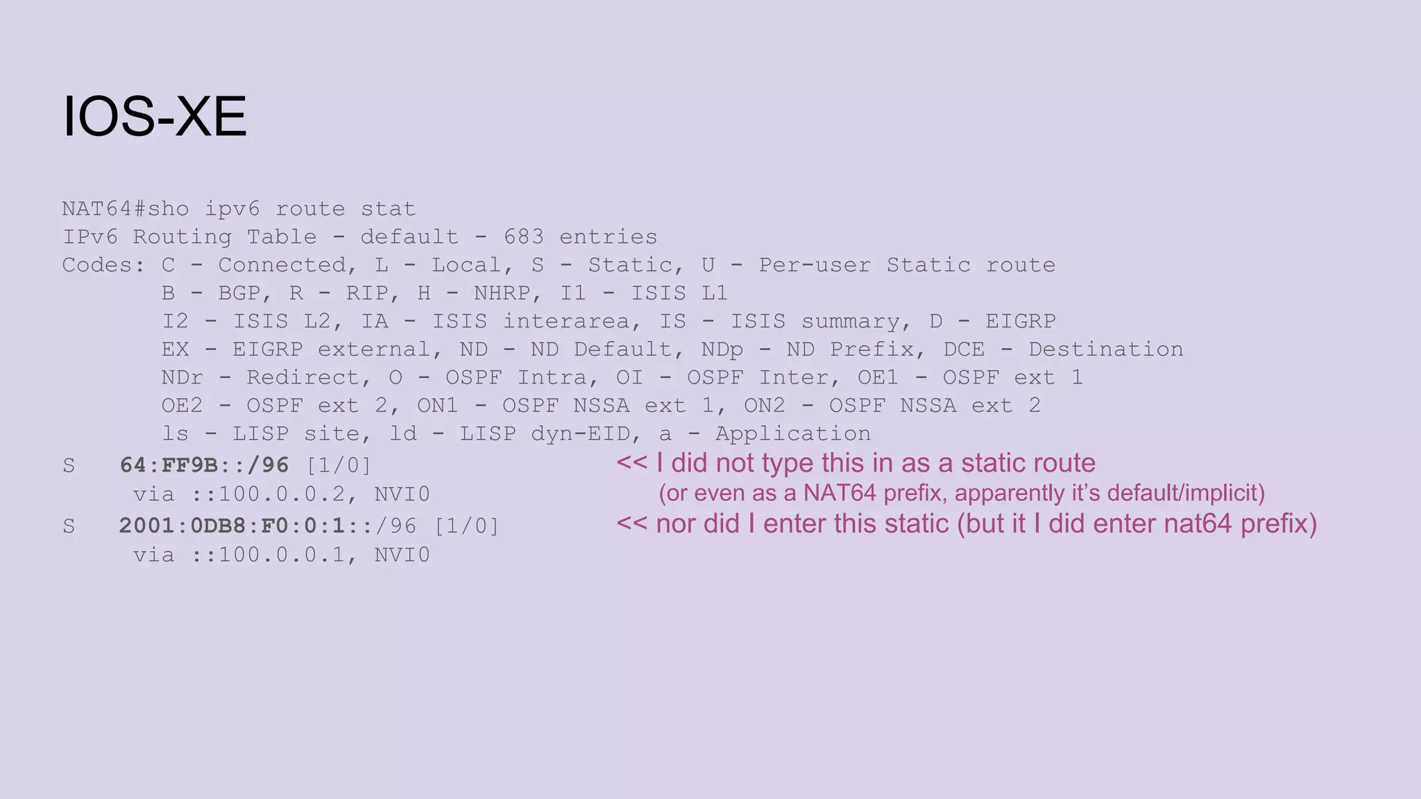 IOS-XE
NAT64#sho ipv6 route stat
IPv6 Routing Table - default - 683 entries
Codes: C - Connected, L - Local, S - Static, U - Per-user Static route
B - BGP, R - RIP, H - NHRP, I1 - ISIS L1
I2 - ISIS L2, IA - ISIS interarea, IS - ISIS summary, D - EIGRP
EX - EIGRP external, ND - ND Default, NDp - ND Prefix, DCE - Destination
NDr - Redirect, O - OSPF Intra, OI - OSPF Inter, OE1 - OSPF ext 1
OE2 - OSPF ext 2, ON1 - OSPF NSSA ext 1, ON2 - OSPF NSSA ext 2
ls - LISP site, ld - LISP dyn-EID, a - Application
S 64:FF9B::/96 [1/0] << I did not type this in as a static route
via ::100.0.0.2, NVI0 (or even as a NAT64 prefix, apparently it’s default/implicit)
S 2001:0DB8:F0:0:1::/96 [1/0] << nor did I enter this static (but it I did enter nat64 prefix)
via ::100.0.0.1, NVI0
 