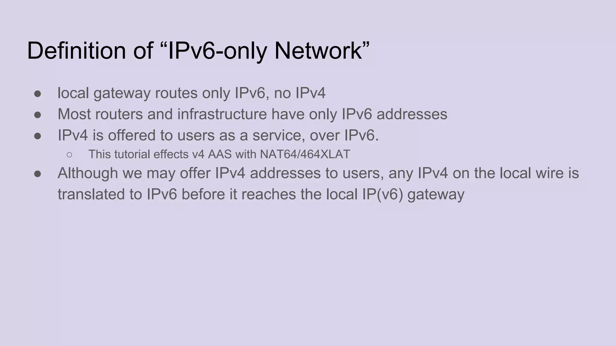 Definition of “IPv6-only Network”
● local gateway routes only IPv6, no IPv4
● Most routers and infrastructure have only IPv6 addresses
● IPv4 is offered to users as a service, over IPv6.
○ This tutorial effects v4 AAS with NAT64/464XLAT
● Although we may offer IPv4 addresses to users, any IPv4 on the local wire is
translated to IPv6 before it reaches the local IP(v6) gateway
 