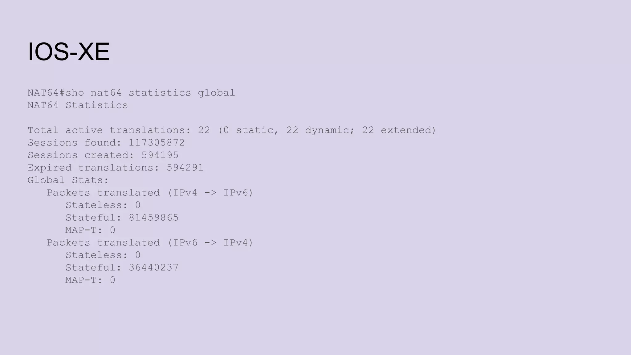 IOS-XE
NAT64#sho nat64 statistics global
NAT64 Statistics
Total active translations: 22 (0 static, 22 dynamic; 22 extended)
Sessions found: 117305872
Sessions created: 594195
Expired translations: 594291
Global Stats:
Packets translated (IPv4 -> IPv6)
Stateless: 0
Stateful: 81459865
MAP-T: 0
Packets translated (IPv6 -> IPv4)
Stateless: 0
Stateful: 36440237
MAP-T: 0
 