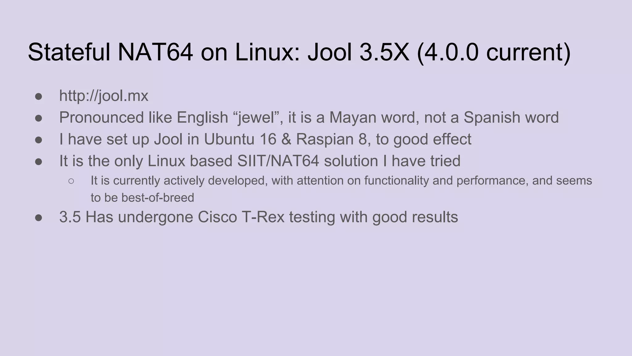 Stateful NAT64 on Linux: Jool 3.5X (4.0.0 current)
● http://jool.mx
● Pronounced like English “jewel”, it is a Mayan word, not a Spanish word
● I have set up Jool in Ubuntu 16 & Raspian 8, to good effect
● It is the only Linux based SIIT/NAT64 solution I have tried
○ It is currently actively developed, with attention on functionality and performance, and seems
to be best-of-breed
● 3.5 Has undergone Cisco T-Rex testing with good results
 