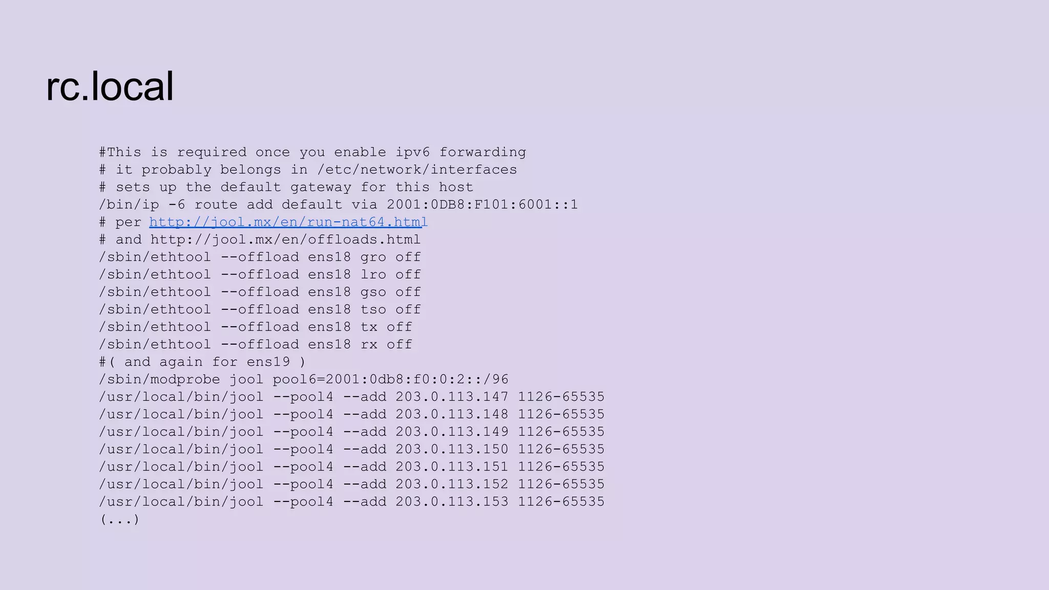 rc.local
#This is required once you enable ipv6 forwarding
# it probably belongs in /etc/network/interfaces
# sets up the default gateway for this host
/bin/ip -6 route add default via 2001:0DB8:F101:6001::1
# per http://jool.mx/en/run-nat64.html
# and http://jool.mx/en/offloads.html
/sbin/ethtool --offload ens18 gro off
/sbin/ethtool --offload ens18 lro off
/sbin/ethtool --offload ens18 gso off
/sbin/ethtool --offload ens18 tso off
/sbin/ethtool --offload ens18 tx off
/sbin/ethtool --offload ens18 rx off
#( and again for ens19 )
/sbin/modprobe jool pool6=2001:0db8:f0:0:2::/96
/usr/local/bin/jool --pool4 --add 203.0.113.147 1126-65535
/usr/local/bin/jool --pool4 --add 203.0.113.148 1126-65535
/usr/local/bin/jool --pool4 --add 203.0.113.149 1126-65535
/usr/local/bin/jool --pool4 --add 203.0.113.150 1126-65535
/usr/local/bin/jool --pool4 --add 203.0.113.151 1126-65535
/usr/local/bin/jool --pool4 --add 203.0.113.152 1126-65535
/usr/local/bin/jool --pool4 --add 203.0.113.153 1126-65535
(...)
 