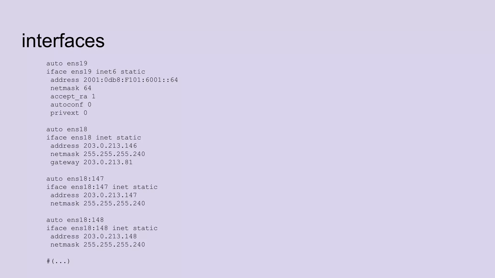 interfaces
auto ens19
iface ens19 inet6 static
address 2001:0db8:F101:6001::64
netmask 64
accept_ra 1
autoconf 0
privext 0
auto ens18
iface ens18 inet static
address 203.0.213.146
netmask 255.255.255.240
gateway 203.0.213.81
auto ens18:147
iface ens18:147 inet static
address 203.0.213.147
netmask 255.255.255.240
auto ens18:148
iface ens18:148 inet static
address 203.0.213.148
netmask 255.255.255.240
#(...)
 