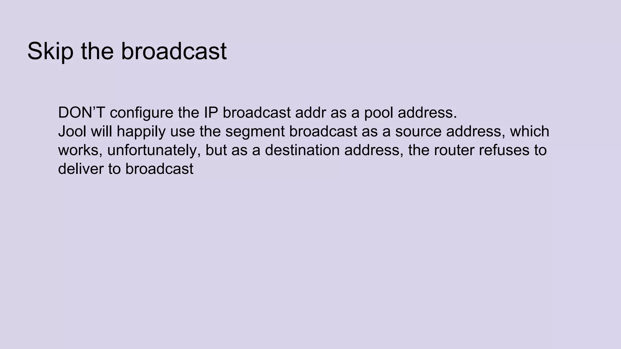 Skip the broadcast
DON’T configure the IP broadcast addr as a pool address.
Jool will happily use the segment broadcast as a source address, which
works, unfortunately, but as a destination address, the router refuses to
deliver to broadcast
 