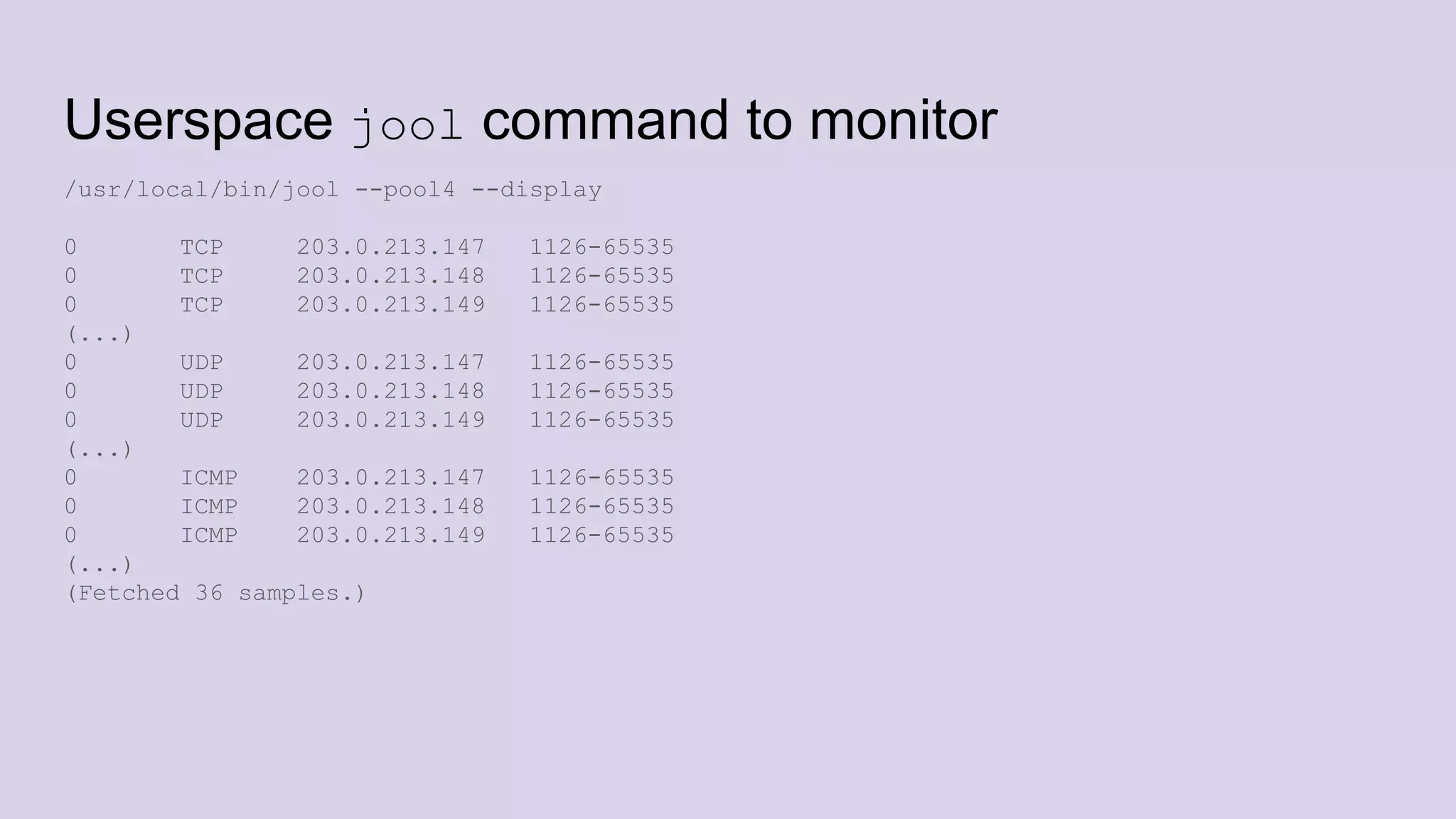 Userspace jool command to monitor
/usr/local/bin/jool --pool4 --display
0 TCP 203.0.213.147 1126-65535
0 TCP 203.0.213.148 1126-65535
0 TCP 203.0.213.149 1126-65535
(...)
0 UDP 203.0.213.147 1126-65535
0 UDP 203.0.213.148 1126-65535
0 UDP 203.0.213.149 1126-65535
(...)
0 ICMP 203.0.213.147 1126-65535
0 ICMP 203.0.213.148 1126-65535
0 ICMP 203.0.213.149 1126-65535
(...)
(Fetched 36 samples.)
 