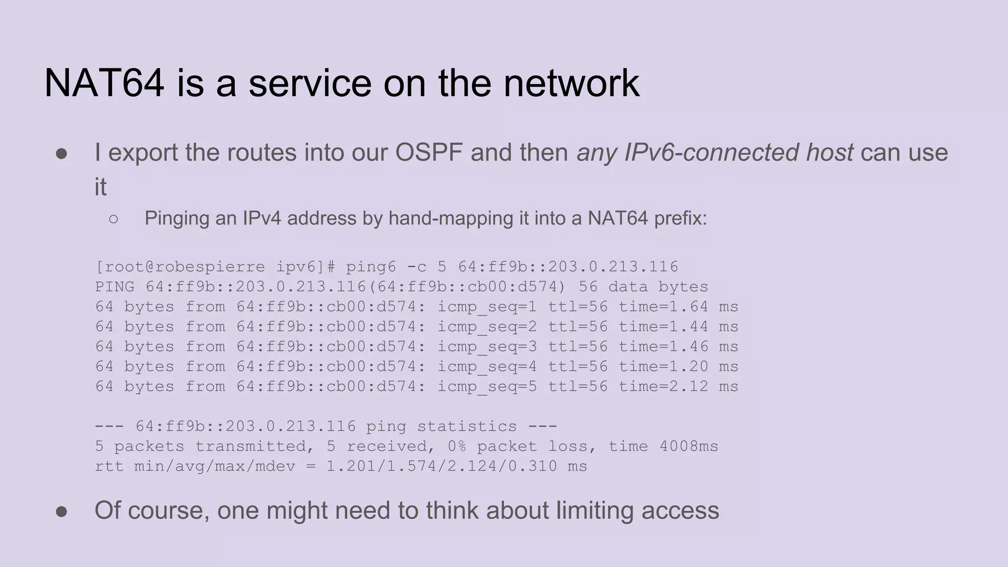 NAT64 is a service on the network
● I export the routes into our OSPF and then any IPv6-connected host can use
it
○ Pinging an IPv4 address by hand-mapping it into a NAT64 prefix:
[root@robespierre ipv6]# ping6 -c 5 64:ff9b::203.0.213.116
PING 64:ff9b::203.0.213.116(64:ff9b::cb00:d574) 56 data bytes
64 bytes from 64:ff9b::cb00:d574: icmp_seq=1 ttl=56 time=1.64 ms
64 bytes from 64:ff9b::cb00:d574: icmp_seq=2 ttl=56 time=1.44 ms
64 bytes from 64:ff9b::cb00:d574: icmp_seq=3 ttl=56 time=1.46 ms
64 bytes from 64:ff9b::cb00:d574: icmp_seq=4 ttl=56 time=1.20 ms
64 bytes from 64:ff9b::cb00:d574: icmp_seq=5 ttl=56 time=2.12 ms
--- 64:ff9b::203.0.213.116 ping statistics ---
5 packets transmitted, 5 received, 0% packet loss, time 4008ms
rtt min/avg/max/mdev = 1.201/1.574/2.124/0.310 ms
● Of course, one might need to think about limiting access
 