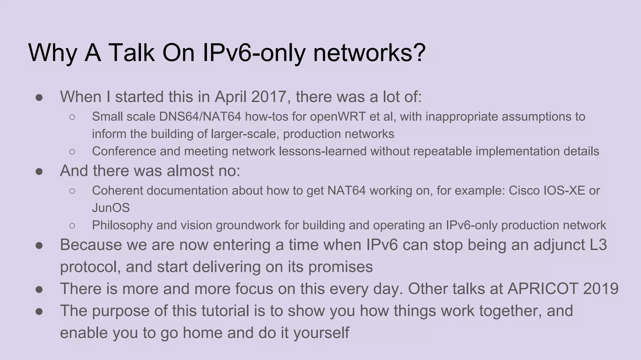 Why A Talk On IPv6-only networks?
● When I started this in April 2017, there was a lot of:
○ Small scale DNS64/NAT64 how-tos for openWRT et al, with inappropriate assumptions to
inform the building of larger-scale, production networks
○ Conference and meeting network lessons-learned without repeatable implementation details
● And there was almost no:
○ Coherent documentation about how to get NAT64 working on, for example: Cisco IOS-XE or
JunOS
○ Philosophy and vision groundwork for building and operating an IPv6-only production network
● Because we are now entering a time when IPv6 can stop being an adjunct L3
protocol, and start delivering on its promises
● There is more and more focus on this every day. Other talks at APRICOT 2019
● The purpose of this tutorial is to show you how things work together, and
enable you to go home and do it yourself
 