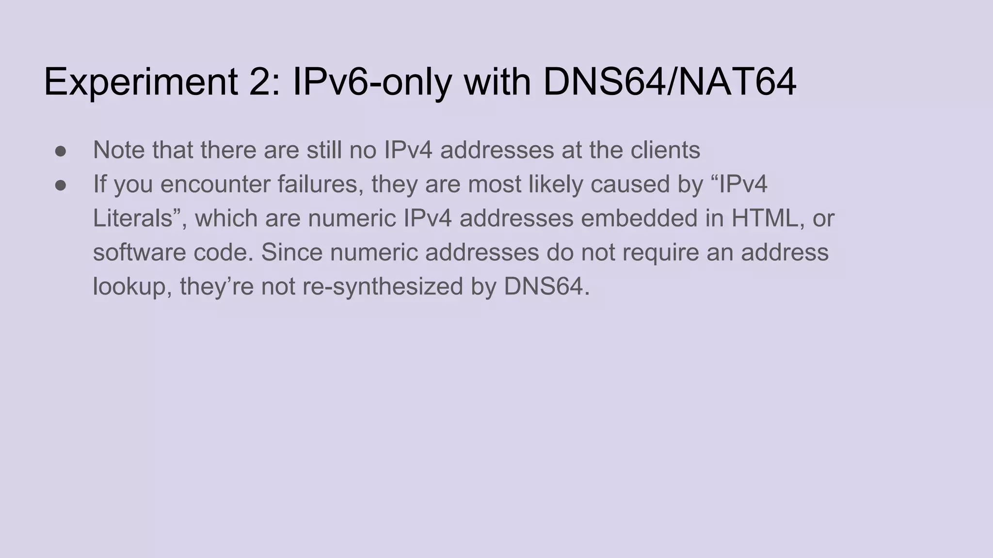 Experiment 2: IPv6-only with DNS64/NAT64
● Note that there are still no IPv4 addresses at the clients
● If you encounter failures, they are most likely caused by “IPv4
Literals”, which are numeric IPv4 addresses embedded in HTML, or
software code. Since numeric addresses do not require an address
lookup, they’re not re-synthesized by DNS64.
 