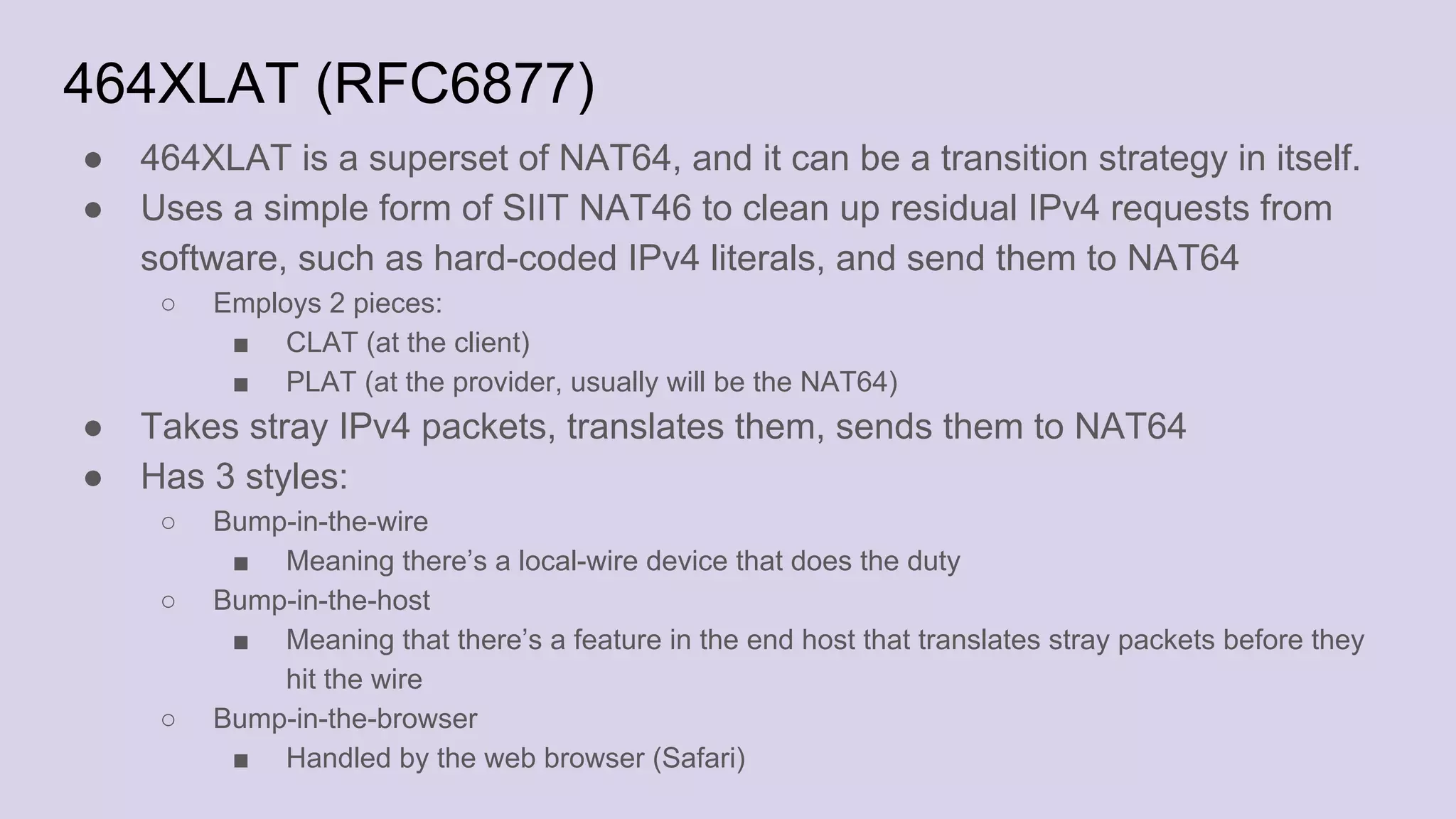 464XLAT (RFC6877)
● 464XLAT is a superset of NAT64, and it can be a transition strategy in itself.
● Uses a simple form of SIIT NAT46 to clean up residual IPv4 requests from
software, such as hard-coded IPv4 literals, and send them to NAT64
○ Employs 2 pieces:
■ CLAT (at the client)
■ PLAT (at the provider, usually will be the NAT64)
● Takes stray IPv4 packets, translates them, sends them to NAT64
● Has 3 styles:
○ Bump-in-the-wire
■ Meaning there’s a local-wire device that does the duty
○ Bump-in-the-host
■ Meaning that there’s a feature in the end host that translates stray packets before they
hit the wire
○ Bump-in-the-browser
■ Handled by the web browser (Safari)
 