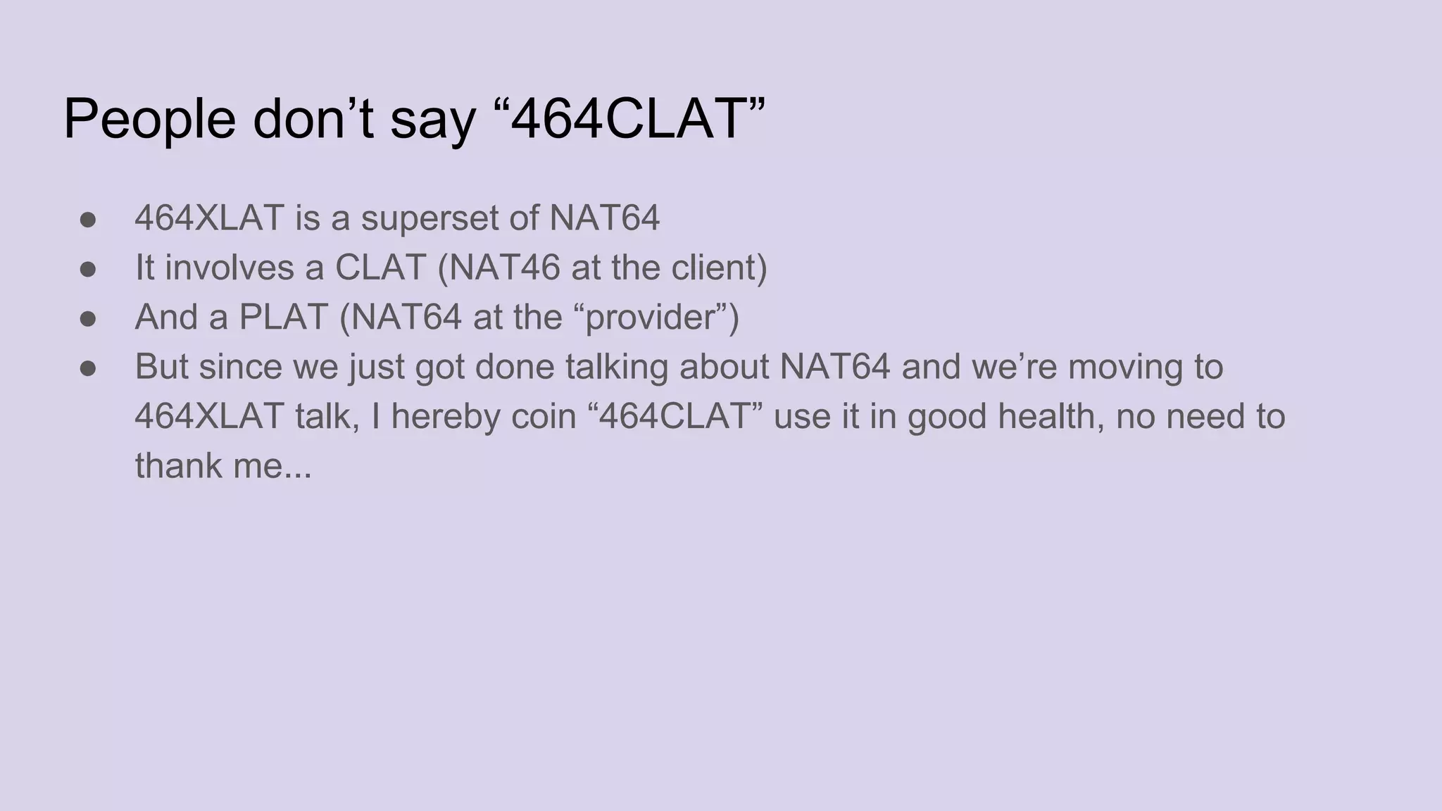 People don’t say “464CLAT”
● 464XLAT is a superset of NAT64
● It involves a CLAT (NAT46 at the client)
● And a PLAT (NAT64 at the “provider”)
● But since we just got done talking about NAT64 and we’re moving to
464XLAT talk, I hereby coin “464CLAT” use it in good health, no need to
thank me...
 