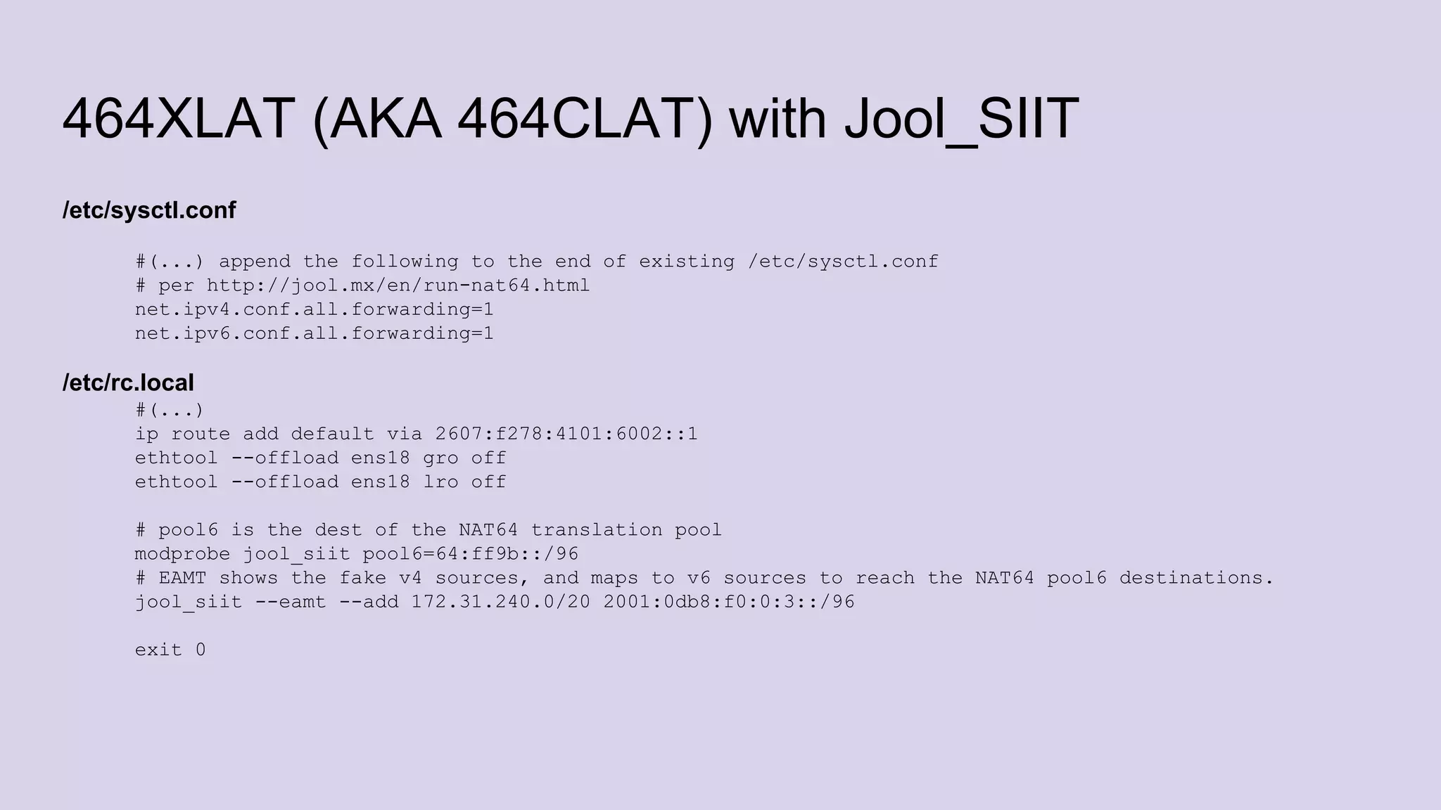 464XLAT (AKA 464CLAT) with Jool_SIIT
/etc/sysctl.conf
#(...) append the following to the end of existing /etc/sysctl.conf
# per http://jool.mx/en/run-nat64.html
net.ipv4.conf.all.forwarding=1
net.ipv6.conf.all.forwarding=1
/etc/rc.local
#(...)
ip route add default via 2607:f278:4101:6002::1
ethtool --offload ens18 gro off
ethtool --offload ens18 lro off
# pool6 is the dest of the NAT64 translation pool
modprobe jool_siit pool6=64:ff9b::/96
# EAMT shows the fake v4 sources, and maps to v6 sources to reach the NAT64 pool6 destinations.
jool_siit --eamt --add 172.31.240.0/20 2001:0db8:f0:0:3::/96
exit 0
 
