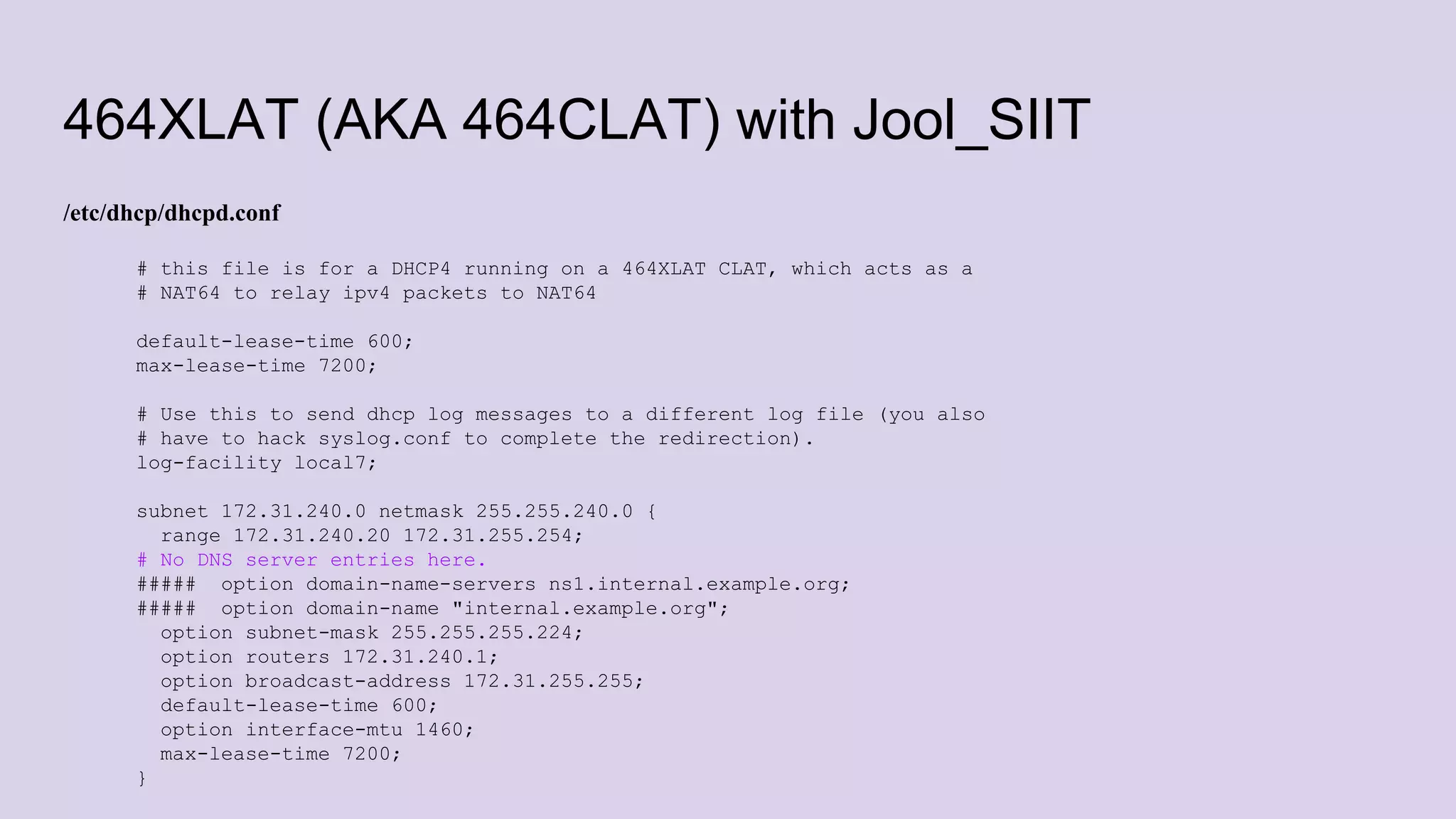 464XLAT (AKA 464CLAT) with Jool_SIIT
/etc/dhcp/dhcpd.conf
# this file is for a DHCP4 running on a 464XLAT CLAT, which acts as a
# NAT64 to relay ipv4 packets to NAT64
default-lease-time 600;
max-lease-time 7200;
# Use this to send dhcp log messages to a different log file (you also
# have to hack syslog.conf to complete the redirection).
log-facility local7;
subnet 172.31.240.0 netmask 255.255.240.0 {
range 172.31.240.20 172.31.255.254;
# No DNS server entries here.
##### option domain-name-servers ns1.internal.example.org;
##### option domain-name "internal.example.org";
option subnet-mask 255.255.255.224;
option routers 172.31.240.1;
option broadcast-address 172.31.255.255;
default-lease-time 600;
option interface-mtu 1460;
max-lease-time 7200;
}
 