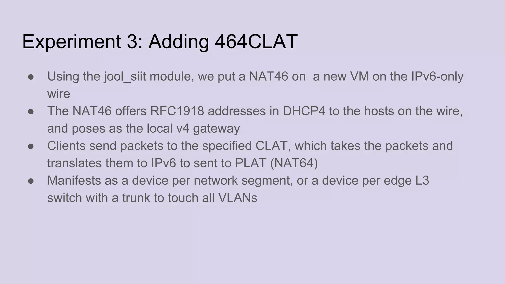 Experiment 3: Adding 464CLAT
● Using the jool_siit module, we put a NAT46 on a new VM on the IPv6-only
wire
● The NAT46 offers RFC1918 addresses in DHCP4 to the hosts on the wire,
and poses as the local v4 gateway
● Clients send packets to the specified CLAT, which takes the packets and
translates them to IPv6 to sent to PLAT (NAT64)
● Manifests as a device per network segment, or a device per edge L3
switch with a trunk to touch all VLANs
 
