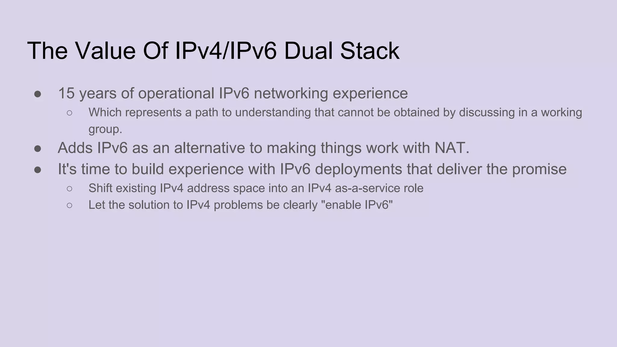The Value Of IPv4/IPv6 Dual Stack
● 15 years of operational IPv6 networking experience
○ Which represents a path to understanding that cannot be obtained by discussing in a working
group.
● Adds IPv6 as an alternative to making things work with NAT.
● It's time to build experience with IPv6 deployments that deliver the promise
○ Shift existing IPv4 address space into an IPv4 as-a-service role
○ Let the solution to IPv4 problems be clearly "enable IPv6"
 