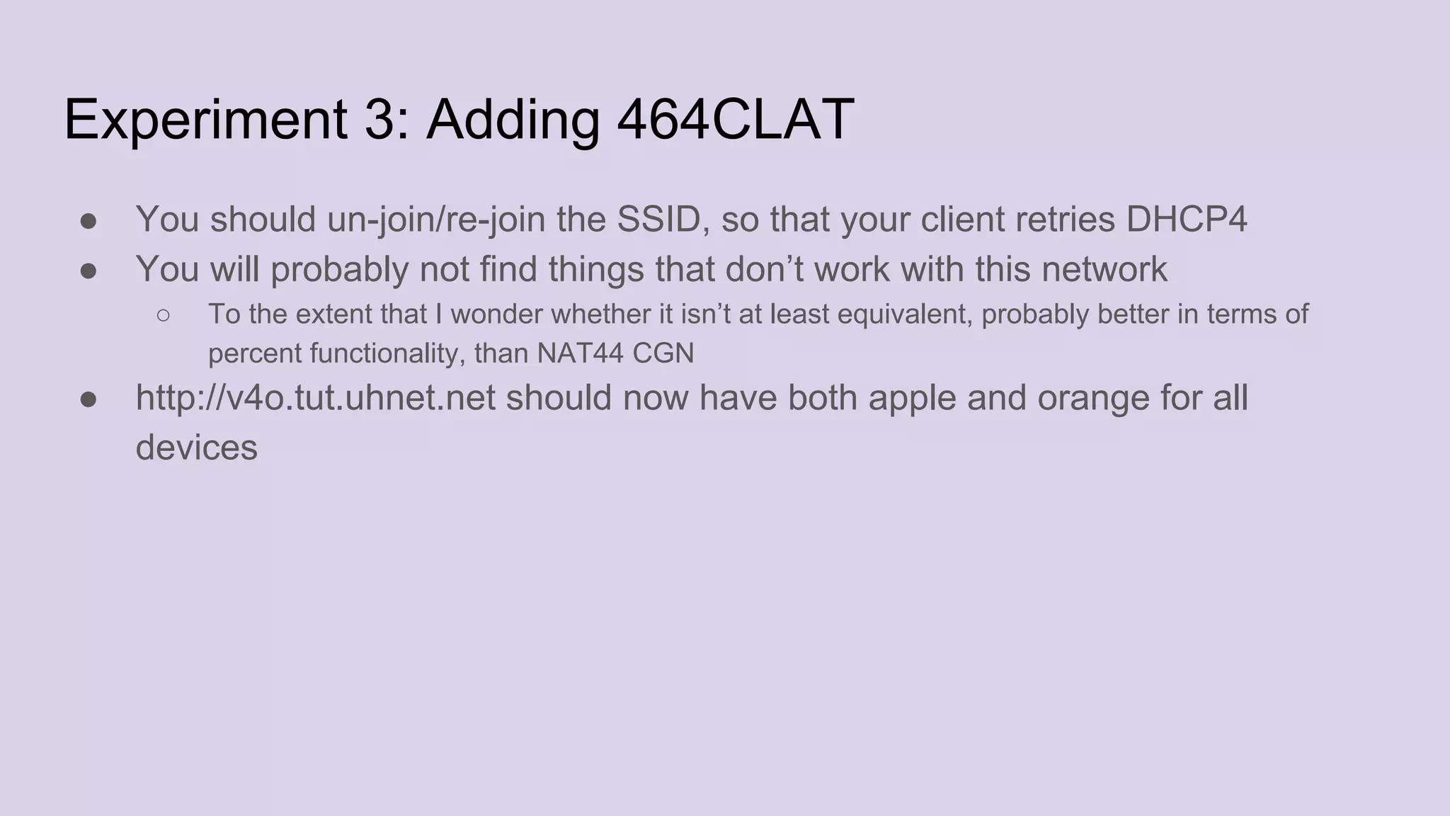 Experiment 3: Adding 464CLAT
● You should un-join/re-join the SSID, so that your client retries DHCP4
● You will probably not find things that don’t work with this network
○ To the extent that I wonder whether it isn’t at least equivalent, probably better in terms of
percent functionality, than NAT44 CGN
● http://v4o.tut.uhnet.net should now have both apple and orange for all
devices
 