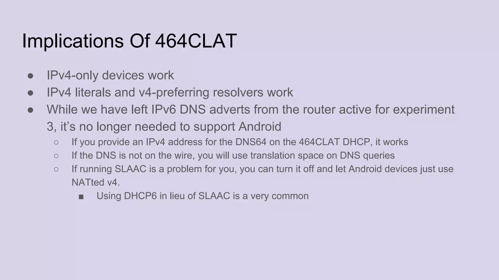 Implications Of 464CLAT
● IPv4-only devices work
● IPv4 literals and v4-preferring resolvers work
● While we have left IPv6 DNS adverts from the router active for experiment
3, it’s no longer needed to support Android
○ If you provide an IPv4 address for the DNS64 on the 464CLAT DHCP, it works
○ If the DNS is not on the wire, you will use translation space on DNS queries
○ If running SLAAC is a problem for you, you can turn it off and let Android devices just use
NATted v4.
■ Using DHCP6 in lieu of SLAAC is a very common
 