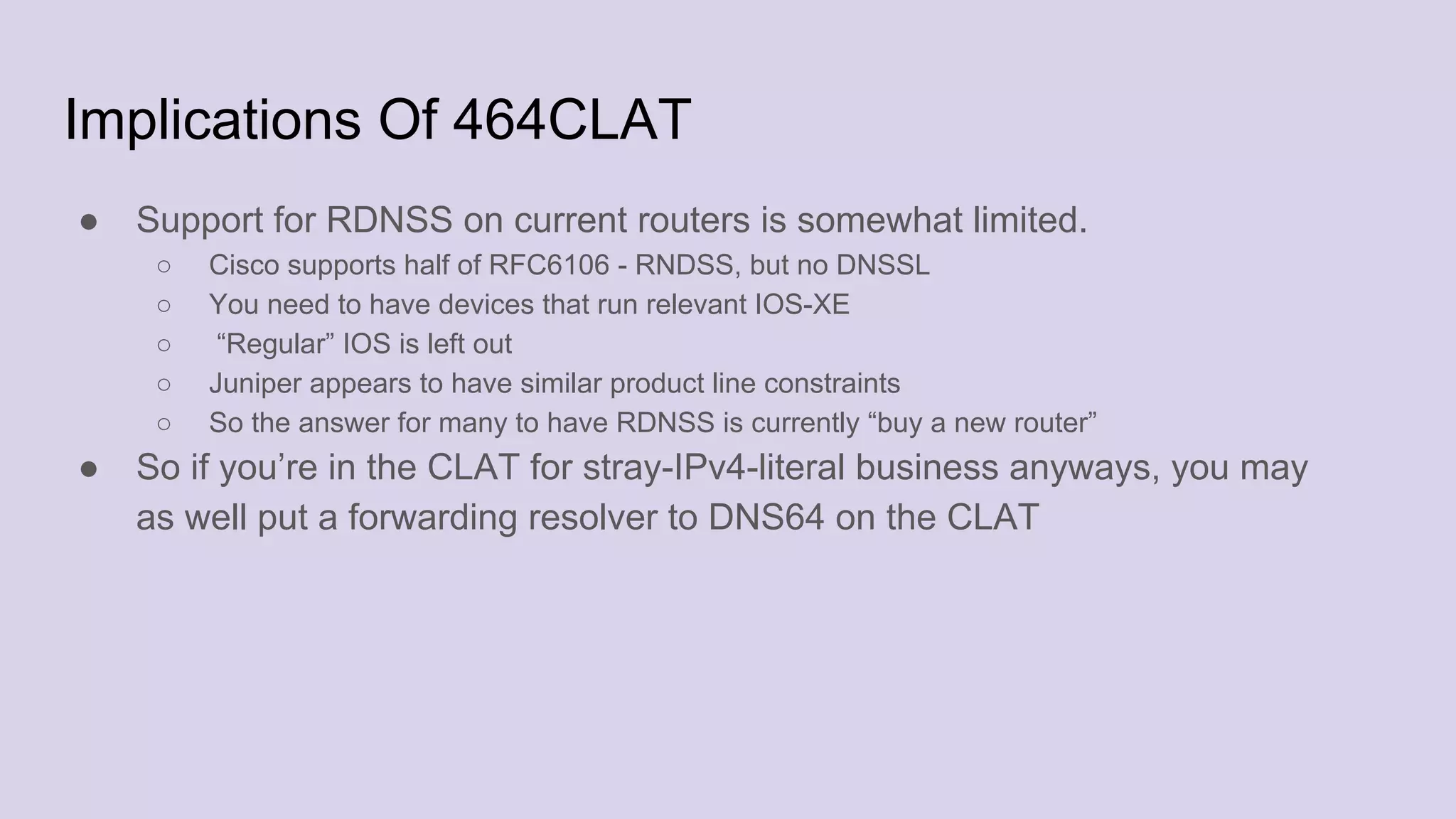 Implications Of 464CLAT
● Support for RDNSS on current routers is somewhat limited.
○ Cisco supports half of RFC6106 - RNDSS, but no DNSSL
○ You need to have devices that run relevant IOS-XE
○ “Regular” IOS is left out
○ Juniper appears to have similar product line constraints
○ So the answer for many to have RDNSS is currently “buy a new router”
● So if you’re in the CLAT for stray-IPv4-literal business anyways, you may
as well put a forwarding resolver to DNS64 on the CLAT
 