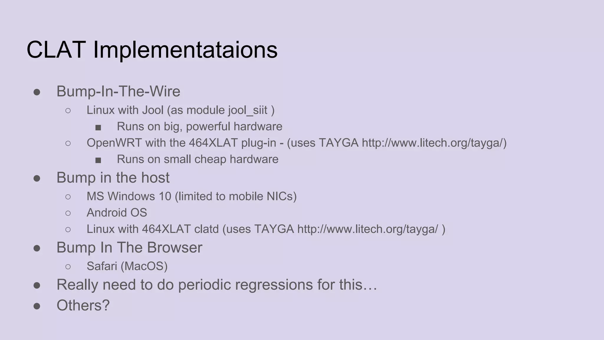 CLAT Implementataions
● Bump-In-The-Wire
○ Linux with Jool (as module jool_siit )
■ Runs on big, powerful hardware
○ OpenWRT with the 464XLAT plug-in - (uses TAYGA http://www.litech.org/tayga/)
■ Runs on small cheap hardware
● Bump in the host
○ MS Windows 10 (limited to mobile NICs)
○ Android OS
○ Linux with 464XLAT clatd (uses TAYGA http://www.litech.org/tayga/ )
● Bump In The Browser
○ Safari (MacOS)
● Really need to do periodic regressions for this…
● Others?
 