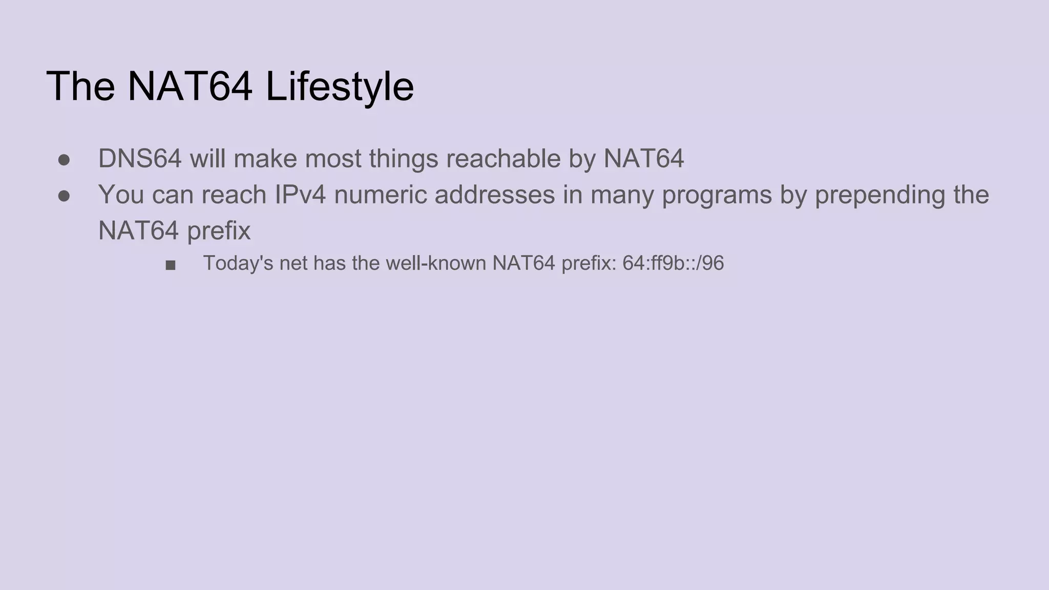 The NAT64 Lifestyle
● DNS64 will make most things reachable by NAT64
● You can reach IPv4 numeric addresses in many programs by prepending the
NAT64 prefix
■ Today's net has the well-known NAT64 prefix: 64:ff9b::/96
 