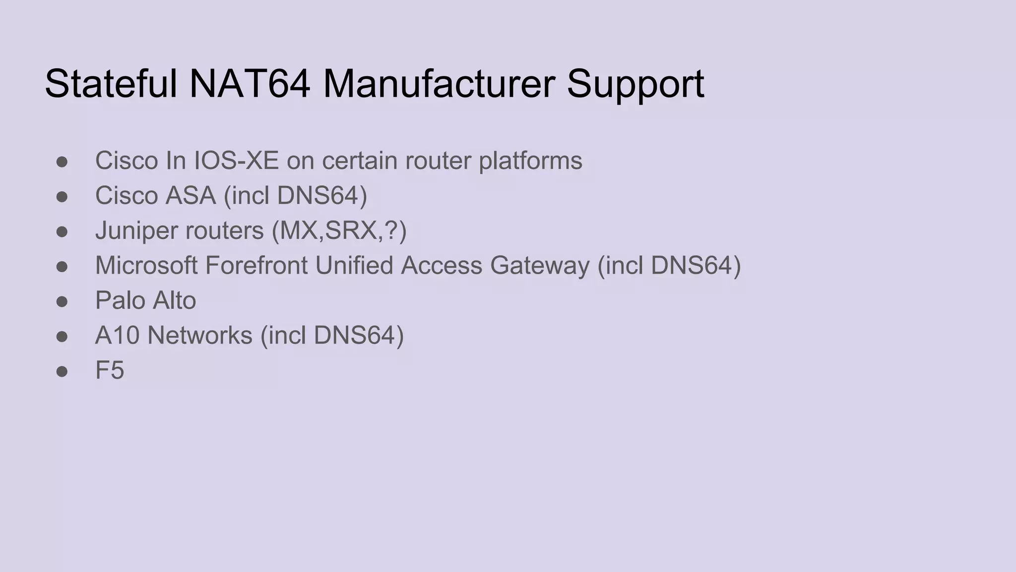 Stateful NAT64 Manufacturer Support
● Cisco In IOS-XE on certain router platforms
● Cisco ASA (incl DNS64)
● Juniper routers (MX,SRX,?)
● Microsoft Forefront Unified Access Gateway (incl DNS64)
● Palo Alto
● A10 Networks (incl DNS64)
● F5
 