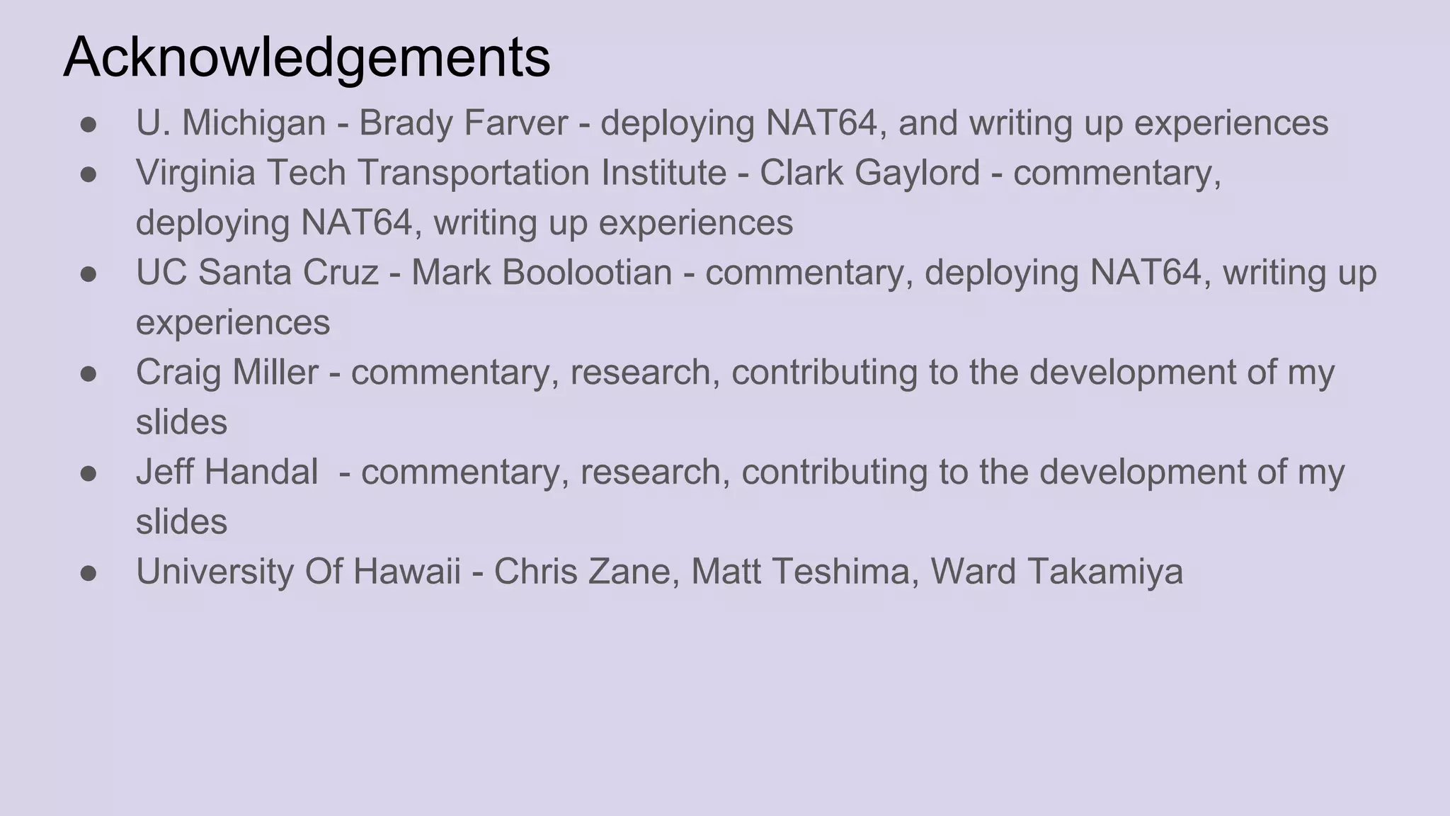 Acknowledgements
● U. Michigan - Brady Farver - deploying NAT64, and writing up experiences
● Virginia Tech Transportation Institute - Clark Gaylord - commentary,
deploying NAT64, writing up experiences
● UC Santa Cruz - Mark Boolootian - commentary, deploying NAT64, writing up
experiences
● Craig Miller - commentary, research, contributing to the development of my
slides
● Jeff Handal - commentary, research, contributing to the development of my
slides
● University Of Hawaii - Chris Zane, Matt Teshima, Ward Takamiya
 
