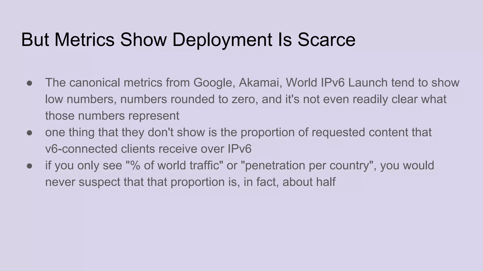 But Metrics Show Deployment Is Scarce
● The canonical metrics from Google, Akamai, World IPv6 Launch tend to show
low numbers, numbers rounded to zero, and it's not even readily clear what
those numbers represent
● one thing that they don't show is the proportion of requested content that
v6-connected clients receive over IPv6
● if you only see "% of world traffic" or "penetration per country", you would
never suspect that that proportion is, in fact, about half
 