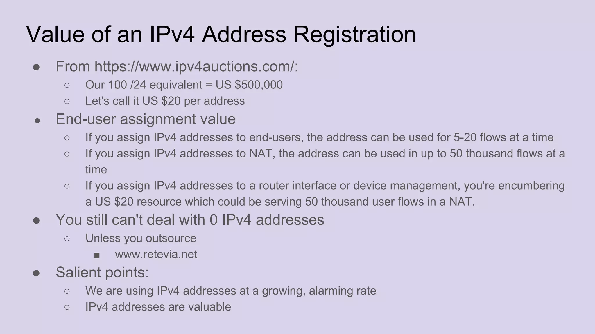 Value of an IPv4 Address Registration
● From https://www.ipv4auctions.com/:
○ Our 100 /24 equivalent = US $500,000
○ Let's call it US $20 per address
● End-user assignment value
○ If you assign IPv4 addresses to end-users, the address can be used for 5-20 flows at a time
○ If you assign IPv4 addresses to NAT, the address can be used in up to 50 thousand flows at a
time
○ If you assign IPv4 addresses to a router interface or device management, you're encumbering
a US $20 resource which could be serving 50 thousand user flows in a NAT.
● You still can't deal with 0 IPv4 addresses
○ Unless you outsource
■ www.retevia.net
● Salient points:
○ We are using IPv4 addresses at a growing, alarming rate
○ IPv4 addresses are valuable
 
