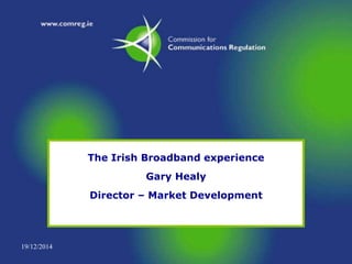 19/12/2014
The Irish Broadband experience
Gary Healy
Director – Market Development
 
