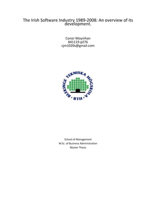 The Irish Software Industry 1989-2008: An overview of its development.<br />Conor Moynihan841119-p276cjm1020s@gmail.com<br />School of ManagementM.Sc. of Business AdministrationMaster Thesis<br />Contact InformationAuthor: Conor MoynihanAddress: Corran, Waterfall, Near Cork, Ireland.E-mail – cjm1020s@gmail.comUniversity Supervisor: Philippe RouchySchool of Management, BTHDepartment of Business AdministrationSchool of ManagementBlekinge Institute of TechnologyBox 520SE-372 25 RonnebySweden<br />AcknowledgementsI would like to begin by thanking my supervisor Mr. Philippe Rouchy for the choice of topic, and for his guidance throughout this thesis.  The direction and motivation he gave me was invaluable for its completion.  I am truly grateful for his feedback and literature review assistance.Secondly I would like to thank Mr. Anders Nilsson, Dean of the School of Management for the working environment he provided for us at BTH and for the decisiveness he has shown at crucial stages of this student's work process.Finally I am thankful to all the staff at BTH and in particular the librarians whose help was immense during my time in Sweden. <br />Karlskrona, August 08Conor Moynihan<br />AbstractThe case of the software industry in Ireland is particularly interesting as it is a unique example of a government led innovation in attracting and fostering the development of a knowledge based industry.  Using a previous work of Eileen Drew (1994) as a starting point it tracks the growth of the industry in the 1990’s and into the 21st century during a boom period in the Irish economy known as the Celtic Tiger.  Growth is measured by macro-economic factors such as employment and exports.  In this 15 year period Ireland increased employment in the software industry from 8,000 to over 30,000 people and its software exports from 1 to 15 billion euro. The government’s influence is examined through the National Development Plans, The Strategy for Science Technology and Innovation 2006-2013 and by investigating the roles of the state sponsored bodies.Combining various secondary sources it gives a breakdown of the modern software industry in the areas of export, specialization, firm size and type.  Ireland’s competitiveness and productivity environment is inspected.  The thesis highlights industry problems including:    1. Lack of software graduates,    2. Over dependence upon foreign investment,    3. Inability of indigenous software companies to grow,    4. Loss of competitive advantage.While influencing factors such as geography and demographics, which contributed to the software industry’s success story are impossible to replicate, there are lessons to be learned of how a government led, innovative, consistent and educational based policies combined, with a business friendly environment, can be used to transform a struggling economy into a modern knowledge based one.Table of ContentsIntroduction81. A Review of the Software Industry Context Prior to 198912-22  Development of Information Technology in Ireland13  Software Industry Prior to 198914  The Role of State Sponsored Organizations 19  Education Setting the Seeds for Further Growth222. Software in Ireland 1990-2005: The Celtic Tiger 23-34  A Time of Change24  Growth of the Software Industry in the 1990s25  Contributory Factors to the Development of the Software Industry in Ireland29  The Software Industry in the 21st Century323. Role of Government in the Software Industry35-48  The National Development Plans36  Restructuring of the State Bodies38  Government Influences in the Software Industry40  Industry Associations464. The Software Industry in Detail49-64  A Break Down of the Irish Software Industry in 200550  Exports of Computer Services by Location 200551  Overview of Firms In the Software Industry53  Software Specialization55  Ireland’s Productivity and Competitiveness605. Problems, Profiles and the Future of the Irish Software Industry65-76  Industry Problems 66  Profiles of Companies in the Irish Software Industry70  The Future of the Irish Software Industry74Bibliography 77Appendices   Appendix 1:  Abbreviations 81  Appendix 2:  List of Websites83  Appendix 3:  List of HEA Funded Universities and Institutes84  Appendix 4:  List of ISA Registered Companies.85<br />List of TablesTable 1.1: Growth of employment in the Irish Computing Industry between 1982-1988Table 1.2: Irish Computing Industry: division of turnover 1986 in £IRTable 1.3: Irish Computer Industry 1986 in £IRTable 1.4: Overview of firms in the software industry at 1987Table 1.5: Location of Irish software companies 1988        Table 1.6: Numbers trained on FAS electronics-related courses, 1983-1986Table 2.1: Average annual change in GDP 1989-2006Table 2.2: Employment in the software industry during the 1990sTable 2.3: Exports of the software industry during the 1990sTable 2.4: Export propensities of indigenous and foreign owned service firms 1995-1999  Table 2.5: Breakdown of Irish software goods exports by destination 1998Table 2.6: Population of Ireland from 1991 to 2006Table 2.7: Percentage population under 25 in the years  2010 & 2015Table 2.7: Migration Trends 1987-2007 Table 2.8: Precentage of population that has attained at least tertiary education.  Table 2.9: Skilled workforce science and technology graduates per thousand in the 20-29 age group   Table 2.10: Employment in the software and computer hardware industry in Ireland 1996-2006 Table 2.11: Exports of the software industry from 1997- 2005         Table 3.1: Programmes and policies from the ICT sector under the NDP 2000-2006 Table 4.1: The software industry in 2005Table 4.2: Computer services exports by locations 2005Table 4.3: OECD survey respondents classified by size of company (%of total respondents)Table 4.4: OECD Survey respondents classified by nature of company (% of total respondents)Table 4.5: OECD Survey - wholly Irish owned and foreign owned firms classified by sizeTable 4.6: Areas of software development in Ireland 2002Table 4.7: OECD survey respondents classified by core technologies (% of companies)Table 4.8: OECD survey respondents classified by non-core technologies (% of companies)Table 4.9: OECD Survey - Core and non-core technology companies classified by nature of investment (% of companies) Table 4.10: OECD Survey - Small-sized core and non-core technology companies classified by nature of investment (% of companies)Table 4.11:OECD Survey - Medium-sized core and non-core technology companies classified by nature of investment (% of companies)Table 4.12: Innovative enterprises as a total number of enterprises 2004Table 4.13: Patent applications to the EPO 2003Table 4.14: Number of enterprises engaged in high-tech manufacturing and knowledge intense services 2003Table 4.15: Gross expenditure on R&D (GERD) as a percentage of GDP/GNP 1996-2006Table 5.1: Labour cost per employee in private sector (% of increase) 2005-2008Table 5.2: No. of honours bachelor degrees awarded and projected to be awarded 2002-2010                                         List of FiguresFigure 1.1: Regional map of IrelandFigure 2.1: Education map of IrelandFigure 3.1: Forfás, its sister agencies and advisory councils<br />Introduction<br />Software can be defined as“both the instructions that direct the operation of computer equipment and the information, or data, that the computer manipulates”.  (Schware, 1987)It can exist in many different forms.  US researchers of the Bureau of Economic Analysis (BEA) have differentiated software products into 3 categories: 1- Prepackaged software:  Prepackaged on the shelves software such as Microsoft products2- Custom Software: Such as SAP, software that are installed by consulting companies to clients.3- Own-account Software: These are the software that are designed for specific purpose and work for only one thing, like software in an ATM machine, software for reservation of plane tickets (in one company), software for electronic guidance systems in combat planes, software platforms such as “smart mobile phone software platform”.The story of the software industry in Ireland is unique in its success.  A country 4 million, Ireland has become one of the major international players within the industry and software has become a key element of the Irish economy.  This story is even more remarkable considering Irelands humble economic conditions during the majority of the 20th century.  The growth of the industry coincided with Ireland’s economic awakening during the late 1980s and the 1990s, a period known as the Celtic Tiger.  In the space of 10 years Ireland was transformed from one of Europe’s poorest countries to one of its richest.  Riding upon the crest of foreign direct investment into Ireland (particularly from the US), the software industry came to providence.  The industry was targeted for growth and nurtured by the Irish government, who saw knowledge intense activities mainly Information Communications Technology and pharmaceuticals as their economic opportunity. Irelands low corporate tax rate and low labour costs initially attracted mainly manufacturing activity and clusters began appearing around Ireland’s major cities: Dublin, Cork, Galway and Limerick.  The Irish government continued to increase the skill levels of its population through investment in its education.  The nature of activity in the industry became more knowledge intensive and skill orientated.  Companies began to diversify out into more sophisticated areas such as supply chain management, localization, customer services, limited product development and engineering.  Ireland became the natural choice for companies to locate their European headquarters and thus it has earned the nickname the “Silicone Valley of Europe”.  This thesis examines this development starting from 1989, when the software industry was still in its infancy and the Celtic Tiger had yet to roar, and follows it through to today’s striving example of state driven economic development.  It draws from a number of fragment sources to piece together an overview of modern Ireland’s software industry.  It finishes by speculating on the future of the software sector in Ireland. <br />MethodologyThis thesis is based primarily upon secondary data retrieved from various sources such as government publications, software industry associate bodies, Central Statistics Office, Central Bank, European statistical databases, United Nations reports, Organisation of Economic Co-operation and Development (OECD) and any other relevant publication.  The information was located and recovered using online searches.  This information and statistics laid a solid foundation, while each source became another building block to construct the overview.  Coupled with these online searches I also emailed various bodies with information and advice requests regarding the Irish software sector.  This contact, while not providing a great deal of extra information, was immeasurable due to its allowance for interactions and clarifications which created a clearer more manageable view of the industry.  On two occasions I travelled to Dublin to investigate the archives of the Dublin Business Library in Henry Street.<br />Research LimitationsThe main problem encountered while constructing this thesis was the lack of precise and consistent records for the software industry.  The figures for software are incorporated in computer services or incorporated as part of the larger definition of information communications technology in the national accounts of Ireland.  While the National Software Directorate conducted detailed annual reviews of the industry during the 90s that organisation has been disbanded and the original reports were unavailable.  Another problem with the measurement of software is that it may not always exist as a physical entity.  Instead of constant and detailed information the thesis has been forced to draw from a patch work of various sources whose primary subject matter is not always the software industry of Ireland.  This thesis attempted to weave these various treads together to form a clear picture of the overview and the development of the Irish software industry since 1989.     <br />Thesis StructureThe thesis is broken down into 5 chapters:1.   A Review of the Software Industry Context Prior to 1989:  Working mainly with a report called “Development of Information Technology in Ireland” by Eileen Drew (1994), this chapter reviews the development of the software industry prior to 1989, giving it’s historical development as well as macro-economic indicators such as  turnover, software exports, the number of indigenous firms, the numbers of IT employees employed by the industry, the size of companies, their locations and government influences.2.   Software in Ireland 1990-2005: The Celtic Tiger:  This chapter begins by illustrating the growth experienced by Ireland during the Celtic Tiger, followed by the growth of the software industry during this time.  It then briefly examines the contributing factors to this growth.  The chapter ends with the software industries growth in the 21st century.3.  Role of Government in the Software Industry: The focus in this chapter is on the Irish government’s role in the software industry.  It reviews the government’s National Development Plans and its state agencies.  It then shows the various industry associations that affect the software sector. 4.  The Software Industry in Detail:  This chapter pieces together scattered information from various sources to give an overview of the modern Irish software market.  It presents a breakdown of the industry in 2005 and a breakdown of exports of Irish computer services by destination 2005.  Followed by this, it presents some macro-economic indicators including size of firms, type of firms and software specialization in the industry. It draws a lot from an OECD mail survey completed in 2003 in Knowledge Intense Service Activities in the Irish Software Industry by Laura E. Martinez-Solano, Majella Giblin and Edel Walshe (2006). The chapter finishes by describing the current climate of productivity and competitiveness in Ireland by analyzing the 2008 Eurostat publication.  5.  Problems, Profiles and the Future of the Irish Software Industry:  The chapter begins by raising some of the problems facing the Irish software industry.  After this it profiles some of the companies operating in the sector.  This more qualitative approach is aimed at giving the reader a better feel for the industry.  This chapter and the thesis closes by speculating on the future of the Irish software Industry. <br />     A Review of the Software Industry Context in Ireland Prior to 19891<br />Working mainly with a report called “Development of Information Technology in Ireland” by Eileen Drew (1994), this chapter reviews the development of the software industry prior to 1989 giving it’s historical development as well as macro-economic indicators such as turnover, software exports, the number of indigenous firms, the numbers of IT employees employed by the industry, the size of companies, their locations and government influences.<br />“Development of Information Technology in Ireland”………………………………………………………… In 1989 Eileen Drew was commissioned by the United Nations University/Trinity College Dublin to write a report on the “Development of Information Technology in Ireland”.  This formed part of a larger study published by The United Nations University in 1994 entitled “Information Technology in Selected Countries”.  The countries assessed in the report were Ireland, Ethiopia, Nigeria and Tanzania.  In all, the study included 36 participants in its preparation under the guidance of Eileen Drew and the project director F. Gordon Foster.  Eileen Drew was the sole author of the country report on Ireland.In her report, after placing information technology (IT) in a historical and policy oriented perspective, notably in clarifying the Irish Governments perspective, Drew examines a number of sub-areas of the information technology industry in Ireland:1.  The electronics industry. 2.  The software industry. 3.  The telecommunications infrastructure for IT.4.  Manufacturing applications of information technology. 5.  IT applications in the service sector.<br />She also draws remarks related to the impact of Information Technology in the society at large.  Notably, she looked at its impact on employment as well as on education and training of information technology around the country.<br />Drew’s work on the development of the software industry provided an interesting area to investigate further in this thesis. Firstly, the history of Information Technology has moved on very quickly since Drew’s work. Furthermore it is also worth considering further the actual stage of the information technology industry development in Ireland from today’s perspective.  In her report Drew provides a comprehensive overview of the industry, its historical development, and provides a number of macro-economic indicators incorporating the industry’s turnover, software exports, the number of indigenous firms, the numbers of IT employees employed by the industry, the size of companies and their locations.  <br />Irish Software Industry Prior To 1989……………………………………………………………………………..<br />Prior to 1989 the software industry, and indeed the computing industry in Ireland was still in its infancy but the Irish government set out to create the condition for economic growth in the country by clearly pursuing goals whereby IT was on the top of the list.  The government by means of organisations such as the Irish Development Authority had already been setting the seeds of growth through actively and aggressively pursuing major computer companies and by persuading/enticing them to locating in Ireland.    During the 1980s various companies that were courted by the IDA into locating in Ireland:   Apple (1980), Fujitsu (1980), Wang (1980), AT & T (1982), IBM (1983), Lotus (1984), Microsoft (1985), Oracle (1987), Claris (1988) and Corel (1989).  One of the major baiting tools used by the government at the time was having the lowest rate of tax on manufacturing in Europe at 10%.  This also applied to a defined range of internationally traded services and was introduced since 1980 after an E.E.C. challenge on tax relief on all export profits.  Various grant incentives and other tax reliefs were offered to further encourage foreign direct investment, particularly in the area of high-tech industries mainly computers and pharmaceuticals.  <br />Information technology was identified as a key growth sector in the 1970’s by the IDA, which invested heavily in the training of IT individuals.  Ireland saw a doubling of it’s employment in the computer services industry between the year 1982 and the year 1987.  In 1986 there was a 17% increase in demand for software specialists and a 16% increase in demand for marketing specialists in the Irish computer industry  CITATION Eur87  1053  (European Computing Services Association, 1987).<br />Growth of Employment in the Irish Computing Industry between 1982-1988<br />Number of employees           1982         1983         1984         1985        1986        1987         1988<br />Table 1.1: Growth of Employment in the Irish Computng Industry between 1982-1988.Reproduced from Drew, 1994 Source European Computing Services Association, 1987.The whole computing industry had a turnover of IR£160 million (€203 million) in 1986 and of this the largest sector was the software industry with a turnover of €105 million.  This accounted for 52% of the industry turnover in 1986.  €40 million of this was generated from indigenous companies.  Most exports of foreign computer companies were estimated to be in the area of software.  Irish computing industry: division of turnover 1986 in £IR,                                                             Sales in millions  Table 1.2: Irish Computing Industry: division of turnover 1986 in £IRReproduced from Drew, 1994 Soorce European Computing Services Association, 1987<br />    Irish Computer Industry Exports 1986 in £IR,<br />Table 1.3: Irish Computer Industry 1986 in £IRReprocuced from Drew, 1994.  Source European Computing Services Association, 1987Because of the limited size of the domestic market, Irish firms tend to seek overseas sales at an earlier stage of their development than their counterparts in larger economies. CITATION Ent08  1053  (Enterprise Ireland)<br />By 1988 there were 305 software companies registered with the IDA.  Of these companies only nine had more than 50 employees.  Of these nine, five were foreign owned.  Of the remaining 296 indigenous companies dominated.  They accounted for 73.7% (218 firms). <br /> Overview of firms in the software industry at 1987<br /> Irish companiesForeign companiesTotalSize categoryNo.%No.%No.Medium (50-199 employees)444.4555.69Small (<50 employees)21873.77826.3296Total222 83 305<br />Table 1.4:  Overview of firms in the software industry at 1987Reproduced from Drew, 1994. Source: Unpublished IDA data, July 1988. <br />       Location of Irish software companies.                        Regional Map Of Ireland<br />RegionMedium companies% of medium firmsSmall companies%of small firmsIrish No.Foreign No.Irish No.Foreign No.Donegal   4 1.4East4377.8 1495970.3Midlands   9 3.0Mid-West 222.2 1255.7North East   2 0.7North West   2 0.7South East   5 1.7South West   241111.8West   1134.7Total (305)4510021878100<br />-9842540005<br />Table1.5 Location of Irish software companies 1988        Figure 1.1 Source: Regional Map of Ireland                                    Reproduced from Drew,1994                                                Shows IDA gateways and hubs.  These are areas of Unpublished IDA data, July 1988                 encouraged growth. Retrieved from IDA website.                                                                                          As you can see from the IDA data table on the previous page the focal point of the software Industry is located in Ireland’s east coast – i.e. the greater Dublin area.  This cluster accounts for 77.8% of all sized medium firms and 70.3% of small firms in the total industry.  It is also where the majority of foreign firms in the industry have chosen to locate.  There are some smaller clusters to the mid-west, south west and west.   <br />The IDA through its International Services Programme sought foreign direct investment in computer services, R&D services, healthcare, training services, and international financial <br />services.  During the 1980s the IDA shifted their grant incentive schemes to endorse more labour intensive initiatives.  Although grants were still made available for capital projects including machinery and plants, grant aid was now focused towards areas such as feasibility grants, employment and training grants.  In order for a company to be entitled to this state aid it had to provide an internationally traded service and be able to export it. As a result of this new policy, and a realization of the growing market for computer services, there has been a rapid increase in the number of start-ups among software companies, which are the seed for further innovations.  Of the above 305 companies listed by the IDA, 158 (52 per cent) were established since the beginning of 1980. Of these, 100 (approximately one-third of existing companies) came into existence only since the beginning of 1985. This represents a considerable achievement, particularly in the small company category (Drew 1994).  <br />A quote from Nolan epitomises the feeling within the software industry at the time: “The total value of Irish software exports is estimated to be around IR£100 million and this is expected to double within five years. The prevailing mood in the Irish software industry is one of optimism, despite some closures of software houses. It is predicted that a greater emphasis will have to be placed on marketing, rather than solely on product development.”  CITATION ANo87  1053  (Nolan, 1987)<br />The Role of State Sponsored Organisations…………………………………………………………………………Up to 1989 there were 3 major state-sponsored bodies contributing to growth in the Irish IT and software industry. These were the Irish Development Authority (IDA), The Irish Science and Technology Agency (EOLAS) and Foras Áisleanna Saothair (FÁS – The Training and Education Authority).  These were separate entities and were not bound by one specific IT plan for growth,but each reported back separately to the government or government minister responsible.<br />IDA Ireland Mission Statement quot;
We will win for Ireland, its people and its regions, the best in international innovation and investment so as to contribute to the continued transformation of Ireland to a world-leading society which is rich in creativity, learning and personal and social well-being.We will work in partnerships with other organizations to enhance the best of Irish capabilities and talents and match them to the best of global investment.We will carry out our mission with integrity, professional excellence and responsiveness to all with whom we work or are in contact.quot;
 The Industrial Development Authority (IDA)IDA Ireland is an Irish Government agency with responsibility for securing new investment from overseas in manufacturing and internationally traded services sectors. It also encourages existing investors to expand and develop their businesses.  It has existed since 1959 and is the oldest such organization in the world.  CITATION Abo08  1053 (About Us: Irish Development Authority).<br />Retrieved from About Us: Irish Development Authority 2008<br />During the late 70s it identified the Computer Industry as a target industrial growth sector.  It aggressively sought out big multinational companies to first locate and then develop their European base in Ireland.  It sought growth in skilled and sustainable labour areas.  The IDA at the time had the power to provide various grant incentives (including capital grants, training grants and feasibility study grants) and also to undertake national and regional development plans which would then be government funded.  The IDA could acquire large industrial sites to house further development and/or for the creation of business clusters. <br />The Irish Science and Technology Agency (EOLAS)Established in 1977, EOLAS is a state-sponsored body, which since its inception has focused on the IT area.  In 1981 it produced an extensive report into the Irish Computing industry entitled Microelectronics: The Implications for Ireland.  It recommended active policies for the sustainability of the IT industry in general:      ® the need to create awareness of IT among Irish industrialists and for expertise and facilities to be made available for this;       ® funding at tertiary level of computer-related education and the extension of information technology appreciation into all secondary schools;      ® pilot projects of IT applications in the public service. (National Board for Science and Technology, 1981)<br />In 1985 it published a further report intended to act as a brochure for potential IT investors.  This was entitled “Innovation. A Guide”.  In this report EOLAS outlined various ways in which potential investors could benefit from the current business environment in Ireland e.g. IDA grant and tax relief methods.  EOLAS also had the responsibility: 1. To provide technical advisory services to support the continued efficient operation of industry.2. To provide services designed to assist the growth and development of industry by the identification and provision of new technological investment opportunities.<br />Foras Áisleanna Saothair (FÁS) Foras Aisleanna Saothair (it’s English name being The Training and Employment Authority) has been around in various forms since 1967.  It has the stated aim of providing training in order to achieve national objectives.  In 1987 FAS offered 8 various computer related training programmes.  In 1986, 955 people received training through FÁS initiatives.  The majority received training in electronic assembly. (see table below) Numbers trained on FÁS electronics-related courses, 1983-1986Table 1.6: Reproduced from Drew, 1994. Source: Unpublished FAS data, 1988. <br />CourseYear1983198419851986Training Centres Division    Electronic Assembly426504530604Basic Electronics9114712062Digital Electronics16395170AnCO Electronics63549754AnCO Microelectronics  1821Electronic Servicing 144833Introduction to Electronics65452657Electronic Assessment7811110354Total739914993955Total female350438464408External Training Division    PCB Design and Layout   21Advanced Manufacturing Technology  1822Computer Hardware Engineering   23Component Research Technician  2046Micro Maintenance  10289Microprocessor System Design  2178Data Communications  6446Computerized POS Technician   23Microprocessor/Electronics  20 Total  245348Total female  938<br />There are a number of points which can be inferred from this table.  The main areas of training are occurring in the manufacturing, services and the micro processing areas.  It is male dominated with females only accounting for 34% of those trained in 1986 and 38% in 1985.    <br />Education: Setting the Seeds for Further Growth……………………………………………………………Education has always had a central role in society. The Irish Government was quick to realize that “knowledge is the primary resource for individuals and for the economy overall (see Drucker 1992)” and has invested heavily in its human capital.  Second level education was made free in 1968 and compulsory in 1972.  “We must invest in and support our greatest asset – our people and their innovation and knowledge”  (About Us: Irish Development Authority)<br />Third level universities and Institutes of technology are similar to second level education in being free.  In the early 1970’s Ireland invested heavily in the creation of Regional Technical Colleges, which would later become Institutes of Technology to complement its university system.  This saw a significant increase in the numbers of people attending a third level institution fulltime from 20,969 in 1965/66 to 69,988 in 1990/91 (CSO Statistics). Ireland’s human capital was one of the primary baiting tools in luring foreign direct investment and fueling growth in innovative industries.<br />2<br />  Software in Ireland 1990-2005: The Celtic Tiger<br />This chapter begins by illustrating the growth experienced by Ireland during the Celtic Tiger, followed by the growth of the software industry during this time.  It then briefly examines the contributing factors to this growth.  The chapter ends with the software industries growth in the 21st century.<br />AVERAGE ANNUAL CHANGE IN GDP: 1989-1998 (%)AVERAGE ANNUAL CHANGE IN GDP: 1998-2006 (%)    Ireland6.836.64U.K.1.962.76European Union (15 members)2.142.23United States2.532.83<br />A Time of Change………………………………………………………………………………………………………………Table 2.1: Average annual change in GDP 1989-2006Source:  OECD Economic Outlook December 1998, Eurostat General Economic Background April 2008The Irish economy has undergone radical changes since the time that Drew’s report was published.  Ireland is now one of the IT hubs of Europe.  Many companies have chosen to center their European operations here including Intel, Yahoo, Oracle, Symantec, Adobe, Microsoft, HP, Apple, Google, Amazon.com and Palm.  Ireland remains a favored area for investment for U.S. companies particularly in the area of IT.  The case of Ireland’s economic growth in the last two decades is well documented.  The country has gone through an unprecedented boom period in its history transforming its economic landscape.  Over the past 15 years, Ireland has migrated from being an agriculture dependent economy to one which is firmly based on modern, knowledge based industries such as pharmaceuticals, electronics, information technology, financial services, shared services and so on  CITATION Eur08  1053 (European Council Of American Chambers of Commerce).  This boom period known as the “Celtic Tiger” began in the early 1990’s.  Between 1990 and 1995 the economy grew at an annual growth rate of 4.8% and, between 1995 and 2000 it averaged 9.5% growth CITATION Ent06  1053  (Enterprise Ireland, 2006).  Growth rates since then have remained in the 4-5% range until 2008.  The Celtic Tiger has stopped roaring with the Ulster Bank Quarterly Update July 2008 predicting the economy to contract by 0.3% and to grow by only 0.5% in the following year.  However in 2010 it is expected to be back on a par with the EU GDP average growth rate  CITATION Uls08  1053 (Ulster Bank, 2008). <br />The Growth of the Software Industry in the 1990s………………………………………………………………Software development has been one of the most rapidly expanding sectors in Ireland over the last two decades CITATION KPM08  1053   (KPMG).  During the 1990s the software industry underwent immense growth.  The pace of this growth was unique even in a thriving economy.  By 2000 Ireland had become the European manufacturing and distribution center for the software of the world’s top software vendors accounting for over 40% of all packaged software and 60% of all business software sold in Europe.  Ireland was also ranked first worldwide of software services exported  CITATION Org02  1053 (Organisation for Economic Co-Operation and Development, 2002).  <br />The rising cost base and education levels of Irish labour meant that the nature of investment and production in Ireland also became more sophisticated.  Building upon Ireland’s previous competencies and skill levels, manufacturing became more advanced.  Newer entrants such as Dell Computer Corp. moved into areas of supply-chain management and localization for the European market.  Software localization is adapting software to the culture of the target country so it can reach a greater audience.  Existing firms began to expand the scope of their operations into areas including supply-chain management, customer services, limited product development and engineering.  In many cases the original core manufacturing facilities almost disappeared.  For example, Apple Computers in Cork shrunk to 15% of facility activity, replaced by the company’s chief European software development and support center.  Ireland’s increasing costs made survival more difficult for manufacturing activities that were not either capital-intensive or high added value. CITATION Beg05  1053   (Begley, Delany, & O'Gorman, 2005)<br />The high concentrations of ICT industries in Ireland also began to benefit from the cluster effect.  Ireland has one of the highest concentrations of ICT activity and employment in the OECD.  Clusters are located in Dublin, Cork, Limerick/Shannon and Galway.  The growth of Ireland’s ICT sector is seen as a central driver in Ireland’s transition to a knowledge based economy.  <br />Employment In The Software Industry During the 90sYearEmployment19917,79319938,943199511,784199718,200199924,891<br />Table 2.2:  Employment in the software industry during the 90s Source: National Software Directorates Annual ReportsIn the time period between 1991 and 1999 the numbers of people employed in the Irish software industry grew over 300%.  This was over 4 times the national average growth for industries in Ireland during this period.  Ireland became known as the Silicone Valley of Europe. <br />Exports of The Software Industry During the 90sYearExports (€Million)19912,04419932,33919953,57019975,43619996,520<br />Table 2.3 Exports of the Software Industry during the 90s Source: National Software Directorates Annual Reports.Similarly, the export numbers for the software industry also grew by over 300% in the period between 1991 and 1999.  Growth in exports had an annual average of approximately 30% (see table 2.3).  Ireland is a small open economy and the software industry is geared to exporting, particularly in the computers and software sectors.  Foreign owned companies are more export orientated than their indigenous counterparts as can be seen in the table 2.4.  Between 1995 and 1999 they exported approximately 94% of their software development output compared to approximately 50% by indigenous companies.<br />Export Propensities of Indigenous and Foreign Owned Services Firms19951996199719981999Indigenous Total Exports as a % of Output33.7%39.5%33.2%35.3%32.5%Indigenous Software Development47.4%46.9%45.6%51.9%47.6%Other Indigenous Computer Related Activity84.1%83.8%78.1%68.1%65.6%Foreign Owned Total Exports as a % of Output87.9%88.8%87.5%87.8%91.7%Foreign Owned Software Development92.7%93.7%93.7%94.1%93.5%Other Foreign Owned Computer Related Activity96.3%89.4%73.6%74.6%94.8%<br />Table 2.4: Export propensities of indigenous and foreign owned service firms 1995-1999  Source:  The Changing Nature of Manufacturing and Services, Forfás publication July, 06.In 1997 seven of the world’s top ten independent software companies (Microsoft Computer Associates, Lotus, Oracle, Informix, Novell, Sap and Symantec) had facilities in Ireland.  In 1998 foreign multinationals represented 120 of the 760 companies. However they accounted for 83.5% of revenues and 87.6% of the sector’s exports.  There were 21,630 people employed by the industry.  CITATION Org00  1053 (Organisation for Economic Co-operation and Development, 2000). <br />                                Break Down of Irish Software Goods Exports by Destination 1998Table 2.5: Breakdown of Irish software goods exports by destination 1998  Source: OECD Technology Outlook 2002.On a note of caution, exports are overstated due to companies wishing to take advantage of Ireland’s low tax rate.   Transfer pricing is another problem caused by this rate  CITATION AFo91  1053 (Foley & McAleese, 1991).  Transfer pricing is value placed on transfers within an organization, used as a means of allocating costs to various profit centres.  Companies often abuse this to allocate profit to a lower tax region i.e. from the USA to Ireland.  This abuse is illegal but inevitable as it is very difficult for a government to monitor.The reasons for the intense growth rate in the Irish economy and the software industry during the 1990s will be discussed in the following section.<br />Contributory Factors to the Development of the Software Industry in Ireland…………………..The development of the software industry in the 90s was not a fluke but the combination of a number of contributing factors.  Some are natural and some are a product of government policies aimed to nurture its growth. (see Ryan 1997)1. The English LanguageEnglish is the dominant language within IT giving Ireland a strong advantage over non-native speaking countries.  As most of the major players in the software industry emanated from the U.S., Ireland held a natural advantage over many of its competitors for these investments.  <br />Percentage population under 25 in the years 2010 & 2015Country 2010 2015  USA 34.4  33.5 Ireland 34.1  33.2  France 30.4 29.7  United Kingdom 30.4 29.5  Netherlands 29.6 28.6 Europe 28.0  26.4 Hungary 27.0 25.6 Portugal 26.6 25.8 Czech Republic 26.1  24.3 Germany 24.9  23.4  Spain 25.1 24.7  Japan 23.3 22.1  <br />2. A youthful population and a rapidly expanding labour supplyBetween the census in 1991 and the census in 2006 the Irish population grew by 714,129 to 4,239,848 people.  This increase of 20.25% in just 15 years has helped sustain the growth in the economy.  Ireland has the youngest population in Europe and is projected to maintain this advantage for quite some time.<br />Census YearMalesFemalesTotal Population 19911,753,4181,772,3013,525,71919961,800,2321,825,8553,626,08720021,946,1641,971,0393,917,20320062,121,1712,118,6774,239,848<br />Table 2.6:  Population of Ireland from 1991 to 2006Source: Central Statistics Office of Ireland.                  Table 2.7: Percentage population under 25 in the years  2010                                                                                                                           & 2015  Source - Population division of the department                                                                  of Economic and Social Affairs of the United Nations                   Secretariat, Population Prospects: The 2006 Revision<br />Estimated Population Migration (Thousand) by Country, Migration Flow, Sex and Year                                                                                                Both sexes198719881989199019911992199319941995199619971998199920002001200220032004200520062007Rest of the World                     Net Migration-1.4-6.8-4.2-.7 1.71.4-.1-.1 -.91.22.84.114.51221.415.812.86.77.56.7Outward Migration5.410.210.07.64.45.55.84.96.66.86.65.69.510.09.58.511.410.512.715.819.0Inward Migration4.03.45.86.96.16.95.74.85.58.09.49.710.514.521.529.927.223.319.423.325.7<br />Higher Educational Achievement: % of population that has attained at least  tertiary education                                                                                                                                                                                                                                                                                                            Ireland 40.00  USA 39.00 France 38.00 Spain 38.00 Netherlands 34.00 UK 31.00 Germany 23.00 <br />50805396230Ireland has also seen a reversal in its migration patterns (see table 2.7) with non-nationals contributing to the economic drive.  It has become a land of opportunity, with 419,733 non-national residents accounting for approximately 10% of the population.  Many of the Irish graduates who left in search of work during the high emigration years of the 1980’s have returned when the economic conditions in Ireland allowed, bringing with them their experiences.Table 2.7: Migration Trends 1987-2007.  Source: Central Statistics Office of Ireland Database3. An emphasis on education.The government’s emphasis on education had been one of the decisive factors in the growth of the Irish economy and indeed the software industry.Figure 2.1 – Education Map of Ireland Source: Irish Development Authority                                       <br />                                                                                                                                                                                                                                                                                                                              <br /> <br />Table 2.8: % of population that has attained at least          tertiary education.Source - IMD World Competitiveness Yearbook, 2007<br />                                                                                                                                <br />Ireland has 7 universities and 14 institutes of technology, which shows the emphasis the government places upon technology and fostering its development in Ireland. The education system in Ireland produces over 35,000 graduates every year.  Since 1992 there has been an increase of 35% in students studying third level engineering/ technology courses  CITATION Hig08  1053 (Higher Education Authority of Ireland).  40% of the Irish population now attain at least a tertiary education.  This is the highest rate within the E.U.  Most of Ireland’s recent graduates have been in the areas of science and technology. <br />Skilled Workforce Science and Technology graduates per thousand in the 20-29 age group. Ireland 23.2 France 19.6 UK 16.2 USA 10.2 Germany 8.2 Portugal 6.3 Netherlands 5.8 <br />Table 2.9 Skilled workforce science and technology graduates per thousand in the 20-29 age group.Source: Eurostat 2003.Ireland produced over 48,000 graduates in 2004, and of these, almost 57% are graduates with a qualification in engineering, computer software, business studies and science CITATION Ent06  1053  (Enterprise Ireland, 2006). <br />4.  Attracting Substantial Inward InvestmentThe Irish Development Authority has remained active and extremely successful in attracting foreign direct investment to Irish soil.  This foreign investment has proved a catalyst for smaller indigenous ventures.  The wave of investment continued from the late 1980s into the 1990’s. <br />Ireland has always been orientated toward US investments.  Nearly 50% of all US software investment locates in Ireland CITATION Sha07  1053  (Shannon Development, 2007).  In addition to first time investments from Intel, SAP, Sun, Novell, and Dell, Ireland’s existing FDI base – including Microsoft, IBM, Accenture, Ericsson, Motorola, Apple and EDS - began to expand their operations.   Eight of the top ten software suppliers in the world have operations in Ireland and it continues to be a leading European location for technology companies, as demonstrated by recent investments, such as Siebel, SAP, Net IQ and Adobe  CITATION Iri08  1053 (Irish Development Authority).    <br />5.  Business friendly taxation and incentive schemesIreland has continued its policy of low corporate taxes despite protests from its European neighbours.  Its rate of 12.5% is among the most competitive in Europe and was introduced on all trading income commencing on the 1st of January 2003.  This was as a response to protests against the previous 10% taxation rate on all manufacturing and most export goods.  All those eligible for this rate as of 22nd of June 1998 were still able to avail of it until 2005 (financial services) and 2010 (non-financial services). Ireland holds 44 double taxation agreements to ensure companies are not subject to tax twice on the same incomes.  Ireland is also in negotiations to secure further double taxation agreements with the following countries: Argentina, Chile, Egypt, Kuwait, Malta, Morocco, Singapore, Tunisia, Turkey, Ukraine and Vietnam.<br />The Software Industry in the 21st Century…………………………………………………………………………Employment in the Irish ICT sector rose rapidly through the 1990s, peaking at over 80,000 in 2000.  It fell to approximately 64,000 over the succeeding three years as Ireland continued its transition into the knowledge based economy, and levelled off in 2004. It resumed growth in 2005 and 2006.  Presently, the ICT sector employs 69,226 people representing around 8% of the Irish workforce – up 1% from the technology boom of the early 2000s. It has moved into higher value-added activities, and is again showing strong demand for people with high-level ICT skills. A greater share of ICT sector employment is now accounted for by people with high-level skills.  CITATION Expor  1053  (Expert Group on Future Skills Needs, 2008) At the turn of the 21st century, Ireland’s now high cost levels saw many companies relocate manufacturing jobs to lower cost labour markets.  The software manufacturing industry was going through a transition to higher-skilled, higher-value-added, innovative activities.  Now new software investments in Ireland are more strategic, attracted by the higher education and adaptable work force, rather than their low cost.  These new investments are characterised by Google, Yahoo Inc. and e-bay setting up their European headquarters in Dublin.  While attracting new investment, the Irish government is also trying to encourage existing operations to move up the value chain through various support and R&D grant schemes.             Employment in the Software and Computer Hardware Industry in Ireland<br /> <br />Table 2.10: Employment in the software and computer hardware industry in Ireland 1996-2006Reproduced from Future Requirement for High-Level Skills in the ICT sector 2008<br />The following figures are related to agency supported enterprises only, however they represent the majority of the industry and are reflective of its makeup.  In 2006, the software industry accounted for 27,411 jobs in Ireland; 15,866 of these were in foreign owned enterprise and the remaining 11,545 were in the indigenous software sub-sector  CITATION Expor  1053  (Expert Group on Future Skills Needs, 2008).  The industry reached its peak in 2001 with approximately 32,000 employees.  It also surpassed the then declining computer hardware sector as the single biggest employment component of the ICT industry.  The industry declined in 2002 and 2003 back down to approximately 26,000 employees.  However, in the following 3 years it grew by about 1.5% each year.  This decline was a reflection of a global decline in ICT at the time.  <br />Exports of The Software Industry From 1997 to 2005YearExports (million€)19975,43619996,520200110,000 approximately200314,000 approximately200515,000 approximately<br />Table 2.11: Exports of the software industry from 1997- 2005 Source –National Software Directorate Annual Reports (97 & 99 figure)Irish Software Association Pre-budget Submission (01 figure) ICT Industry in Profile. Shannon Development 2004 (03 figure) Speech of the Minister for Enterprise, Trade and Employment to the Irish Software Association Annual Conference 2006 (05 figure). At the turn of the century, the software sector in Ireland was responsible for nearly 8% of Ireland’s GDP, and nearly 10% of its exports  CITATION Hot01  1053 (HotOrigin, 2001).  In contrast to the rise and fall of employment figures, the exports have steadily increased reaching an estimated €15 billion in 2005.  €1.6 billion of this was attributed to the growing indigenous industry.  The key markets for the indigenous industry were: USA 33%, UK 27%, rest of EU 15% and rest of world 25%.  In 2004, the export propensities of indigenous and foreign owned companies engaged in software development had increased to 62.5% and 97.4%. <br />3<br />     Government Role in the Software Industry<br />The focus in this chapter is on the Irish government’s role in the software industry.  It reviews the government’s National Development Plans and its state agencies.  It then shows the various industry associations that affect the software sector. <br />The National Development Plans…………………………………………………………………………………………This chapter is concerned with how Irish governmental policies affect the Irish software industry.  For that matter, information is provided by the National Development Plans (NDP’s) of Ireland.  The NDP of Ireland provides an outline of the government plans for economic and social development.  It is a road map for the future with spending allocations, projects, goals and ambitions timetabled for development.  The current NDP is entitled “Transforming Ireland – A Better Quality of Life for All” and is due to run from 2007 to 2013. It represents a total investment of €184 billion of public, private and EU funds invested within the following 5 key areas: ® Economic Infrastructure€54.7 billion ® Enterprise Science and Innovation €20.0 billion ® Human Capital €25.8 billion ® Social Infrastructure €33.6 billion ® Social Inclusion€49.6 billionThe plan is the largest and most ambitious investment programme ever proposed for Ireland.  It is characterised by sustainable economic growth, greater social inclusion and balanced regional development CITATION Nat08  1053  (National Development Plan Office).  <br />The previous plan from 2000 to 2006 saw an investment of €57 billion. ® Economic and Social Infrastructure€26.2 billion ® Regional Programs€9.1 billion ® Employment and Human Resources€14.5 billion ® Productive Sector€7.4 billionBetween 1994 and 1999 another plan known as the Community Support Framework (CSF) saw the investment of €5.62 billion of EU structural funds.  A previous CSF plan ran from 1989-1993.  The government listed the priorities of the CSF as:  ® Priority No 1: The productive sector<br />® Priority No 2: Economic infrastructure<br /> ® Priority No 3: Human resources<br />  ® Priority No 4: Local urban and rural development. Each plan is not made independent of the othesr, but seeks to improve upon its predecessor.  These plans are development policy blueprints, with which the government hopes to build Ireland’s future.<br /> Strategy for Science Technology and Innovation 2006-2013The Strategy for Science Technology and Innovation (SSTI) forms a key component of the current National Development Plan. As the first report of its kind produced in Ireland, it summarises the strategy for the technological future.  Namely it proposes an increase in research, higher education capacity and R&D investments.  It calls for:<br />Sustained increases in support for: building research excellence in strategic areas; building research capacity to meet the medium-term requirements of enterprise; restructuring of post-graduate training; investment in technology transfer and commercialisation capacity in the third-level sector; and increased participation in trans-national research activity.<br />Significant increases in the number of new doctoral awards in Science, Technology and Engineering and in Humanities and Social Sciences.  It aims at roughly doubling the total number of students from 730 in 2005 to an estimated 1,312 in 2013. This increase will be matched by a sustained improvement in the quality of research output as measured by publications and citations. Each research organisation will also have specific targets in relation to research commercialisation and will be benchmarked against leading international institutions.<br />Specific targets for doubling the numbers of indigenous and overseas companies in Ireland doing significant R&D.  This will be done with a range of measures set out to increase the absorptive capacity for technology and research of the enterprise base. Specifically the strategy sets a target to double 'the proportion of sales in indigenous enterprises from innovative products and processes introduced in the most recent two years' by 2013.<br />Total government investment of €8.35 billion in research in the higher education and public sectors, and in support of enterprise R&D through Enterprise Ireland and IDA Ireland, over the period of the National Development Plan to 2013. This compares with €2.48 billion under the previous NDP 2000- 2006. Of the additional investment proposed, 56% is being allocated for building research capacity in the third-level sector, 30% for support for enterprise R&D, and the remainder for additional research to support the public policy priorities of various government departments. CITATION For06  1053  (Forfas, 2006)<br />Restructuring of the State Bodies………………………………………………………………………………………In 1994, the Irish authorities restructured the governance of the Information Technology sector.  Their action was a reflection of the growth in the ICT sector and it was a call for change in the way government had to work with the industry (notably to influence it in an incremental way).  The general restructuring was dealing with all the various components of ICT including the software industry, but not exclusively.  The reason for the change had to do with the efficiency of the policies.  The government agencies needed to create one single entity that would co-ordinate and control ICT growth, rather than adopting the segmented approached.  Before this date, all state administration bodies had the capacity to act totally independently of each other, which showed a lack of coherence in strategic matters, for example ICT, which demanded a clear articulation of a vision for the future.  <br />This led to the formation of Forfás, a national policy and advisory board for enterprise, trade, science, technology and innovation.  It is responsible for the co-ordination of national policies regarding ICT.  It operates through the Office for Science and Technology (OST) of the Department of Enterprise, Trade and Employment.  Under the SSTI, this office will also be responsible for chairing a group comprised of Forfás, IDA, Science Foundation Ireland and Enterprise Ireland.  Known as Technology Ireland, it will be responsible for overseeing the implementation of SSTI schemes such as research in technology and innovation.<br />-204470-358140<br />Figure 3.1: Forfás, its sister agencies and advisory councils Source: Retrieved from Forfás website at www.forfas.ie <br />Government Influences in the Software Industry……………………………………………………………….. <br />Programmes and Policies from the ICT and Software Sector under the NDP 2000-2006<br />Previous CSF & NDPIndustrial Ass.StandardsPrivate FundsFP6UNI’s & PRI’sSchoolsEU FundsSAPPRTLIR&D CapTFFEXCRTIPATIDAEISFIEGFSNICSTIForfásIRSCETHEAOSTDept of Enterprise, Trade & EmploymentDep. Of Education and ScienceOther Government DepartmentsDepartment of FinanceNational Development Plan<br />Industry<br />Table 3.1: Programmes and policies from the ICT sector under the NDP 2000-2006Source: reproduced from Knowledge Intensive Service Activities in the Irish Software Industry 2002-2005 <br />(OECD) <br />Figure 3.1 depicts how the government, through the National Development Plan, co-ordinates and controls its efforts in the software industry.  The two ministries, Education and Trade, work in different branches to serve the industry, and also produce an environment that is conducive to substantially build the business mass of Ireland in the ICT sector.The state maintains a balance between industry and education.  Initiatives and funding gets filtered down through the Department of Enterprise, Trade and Employment through various government agencies and state bodies directly serving the interests of industry.  On the other hand, the government is constantly monitoring the context for higher education and research.  Initiatives in this area are more long-term, targeted at up-skilling the labour market through education and research rather than direct financial support to specific industrial activities.The Irish government has excelled in providing a unique infrastructure that allows the science and technology sectors to thrive.  This is mainly based on the active work of the state in promoting and supporting entrepreneurship and education (not like for example on army funding in the US to support research and venture capitalism in Silicon Valley Ca.).The following section examines some of the key components in this unique infrastructure, starting with the government agencies under the umbrella of the Department of Enterprise, Trade and Employment (Forfás, Enterprise Ireland, IDA and Science Foundation Ireland).  Following that, this chapter considers the Higher Education Authority and the Irish Research Council for Science, Engineering and Technology, both operated under the Department of Education.<br />ForfásForfás provides the Department of Enterprise, Trade and Employment and other stakeholders with analysis, advice and support on issues related to enterprise, trade, science, technology and innovation; including the development and coordination of the enterprise development agencies, IDA Ireland, Enterprise Ireland, Science Foundation Ireland (SFI) and other bodies as the Minister may designate CITATION For08  1053  (Forfás).For the first time, the Irish government became a truly active partner of the industry in co-ordinating its agencies for the achievement of innovative objectives.  With a board composed of 12 members appointed from the industry and state agencies, they elaborate policies for the Minister for Enterprise, Trade and Employment.  Since its foundation, Forfás has worked towards affecting the growth in the Information Technology sector in the following ways:  »  The development of an evolving vision for the future of Irish enterprise through several reports: Shaping our Future (1996)  Enterprise 2010 (2000) and Ahead of the Curve, Ireland’s place in the Global Economy (Enterprise Strategy Group (2004), »  The establishment of Science Foundation Ireland, recognizing the importance of scientific research for the long-term competitiveness of Irish enterprise as identified through the Technology Foresight process (1999), »  The instituting of a new system of governance for science (including the establishment of the office of the Chief Science Adviser to Government) to support the States’ increased scientific research investment, »  The development, launch and growth education through of the Discover Science and Engineering programmes, »  Informing Government actions to address skills deficits, stemming from Forfás’ support to the Expert Group on Future Skills Needs, »  Government measures to improve framework conditions for Irish enterprise, particularly in the areas of telecoms and transport and drawing from Forfás’ work and support to the National Competitiveness Council in highlighting issues affecting our <br />international competitiveness, »  Making changes in the tax system on Forfás’ advice especially regarding how the tax system could be used to support enterprise competitiveness, »  The management and delivery of the EMU Business Awareness Campaign,     »  Strengthening the culture of evaluation and constant improvement in state agenies making their policy interventions relevant to support enterprise development.  CITATION For081  1053 (Forfás)<br />Enterprise IrelandEnterprise Ireland is the government agency responsible for the development and promotion of the indigenous business sector  CITATION Ent08  1053 (Enterprise Ireland).   It focuses on helping Irish owned companies in:   a.  Achieving export sales.  b.  Investing in research and innovation – responsible for the allocation of NDP funds to Research in Technology and Innovation (RTI) to indigenous companies.  c.  Competing through productivity.  d.  Starting up & scaling up.  – The Excellerator (EXC) programme targets high potential startup companies and supports them to achieve international sales capability quickly.    e.  Driving regional enterprise.  Enterprise Ireland was formed in two parts during the 1990s.  Firstly, the indigenous sections of the IDA were combined with EOLAS to form a new state body called Forbairt.  Then, in 1998 Forbairt merged with the Irish Trade Board to form Enterprise Ireland.Through Enterprise Ireland partnerships between the software industry and third level institutes are developed in Programmes in Advanced Technologies (PAT).  They help industry to access new technology; improve the competitiveness of existing production; move into new higher value areas.  They also assist industry in attracting overseas and domestic investment in high technology areas that lead to the establishment of new technology based start up companies  CITATION Org05  1053 (Organisation for Economic Co-operation and Development, 2005). <br />Irish Development Authority (IDA)Since 1994 the IDA is solely responsible for working with foreign companies.  This includes attracting new investments and expanding investments already within the state.  As discussed earlier in chapter 2, the IDA has been responsible for considerable FDI in the software industry of Ireland.   It has continued to attract and expand international software companies.  In 2007 alone some of its software investment highlights include:  - Blizzard Entertainment Inc.., a global leader in the entertainment software industry, established its European customer support center in Cork City.  -  DeCare Systems Ireland announced its decision to undertake a strategic expansion of its software development center in Cork to increase capacity and offer additional value added in consultancy and software development. - IBM Corporation announced that it will expand its operations in Ireland at the IBM Tivoli software development labs in Cork and Galway. - ACI Worldwide, a leading international provider of software for electronic payment systems, established a new global technical resource center in Limerick.  The center will be a value added operation and will create 100 new high level positions in R&D, Software, Technical Support and Finance.  - Solarwinds, of Texas, US, a leading provider of network management software, established it EMEA Headquarters in City Gate in Cork.  The EMEA HQ, Solarwinds Software Europe Limited was set up to develop and support the company’s international growth.  - VMware, the global leader in software for industry-standard virtualized desktops and servers, expanded it’s EMEA Technical Support Center in Ballincollig Cork. - Pramerica Systems Ireland Ltd expanded its software development and customer service center in Letterkenny, Co Donegal.  With the expansion, Pramerica will continue to deliver high quality IT, project management, business and systems analyses, software development and quality assurance testing, call center and transaction services to all of Pramerica’s business groups. CITATION IDA08  1053  (IDA Ireland, 2008)   IDA Ireland in co-operation with Enterprise Ireland also works to increase companies’ research and development capabilities as well as allocating National Development Plan funds for research in technology and innovation.  Science Foundation Ireland (SFI)SFI is responsible for investing in academic researchers and research teams who are most likely to generate new knowledge, leading edge technologies and competitive enterprises in the fields of science and engineering.  SFI also advances co-operative efforts among education, government, and industry that support its fields of emphasis and promotes Ireland’s ensuing achievements around the world  CITATION Sci08  1053 (Science Foundation Ireland).  Under the National Development Plan of 2000 to 2006 the SFI was responsible for an investment of €711 million, known as the Technology Foresight Fund.  This fund targeted two areas, Biotechnology and ICT. At the time it was the single biggest investment made in the history of the state in research and development.  It was designed to speed Ireland’s transition into the information age.<br />Science Foundation Ireland is a key organisation in the implementation of the NDP 2007-2013 and the Strategy for Science, Technology and Innovation 2006-2013.  A sum of €8.2 billion has been allocated for scientific research under the NDP and SSTI of which SFI has responsibility to invest €1.4 billion. Higher Education AuthorityThe Higher Education Authority is the statutory planning and policy development body for higher education and research in Ireland.  The HEA has wide advisory powers throughout the whole of the third-level education sector. In addition, it is the funding authority for the universities, institutes of technology and a number of designated higher education institutions.  Under the National Development Plan and other initiatives, the HEA is nurturing a prominent role for research, in facilitating the generation and exploitation of new knowledge. Increasingly, the higher education sector is becoming the key player underpinning the national innovation system  CITATION Placeholder1  1053  (Higher Education Authority, 2008).<br />The HEA is responsible for the Programme for Research for Third Level Institutes (PRTLI).  Beginning in 1998, this saw an investment of €865 million into the research capabilities, the human capital and knowledge capital of Ireland.  This fund encourages greater inter-institutional and institutional/industry collaboration.  More specific to the software industry, the HEA also administers technology sector research.  The HEA plays a vital role in servicing the needs of and shaping the Irish economy.<br />Embark Initiative: Irish Research Council for Science, Engineering and Technology (IRCSET)IRCSET is an independent and autonomous body established under the aegis of the Minister for Education and Science. The members of the council are not representing their employing organisation; rather they are presenting their individual knowledge and experience and applying these to the advancement of research in Ireland.  The Council is aided in its work by administrative support from the Higher Education Authority and by close collaboration with other funding agencies such as the Irish Research Council for the Humanities and Social Sciences  CITATION Iri083  1053 (Irish Research Council for Science, Engineering and Technology).<br />The Embark Initiative is operated by IRCSET. Funded by the State under the National Development Plan, the Embark Initiative is aimed at knowledge creation for the long term benefit of society and the economy. Embark works as an incubator agency aiming to fund people and ideas, providing direct financial support for researchers & research students. Its programmes do not target research projects with an industrial or economic focus, but instead aim to support researchers in exploring ideas and bringing visions to reality. The emphasis is on innovative, original and exploratory research, aimed at generating new knowledge and energising Ireland's future growth, development and national competitiveness  CITATION Iri082  1053  (Irish Research Council for Science, Engineering and Technology).<br />Industry Associations…………………………………………………………………………………………………………Irish Business and Employers Confederation (IBEC)The Irish Business and Employers Confederation (IBEC): <br />provides a wide range of services to over 7,500 member businesses and organisations from all sectors and of all sizes; <br />is the umbrella body for Ireland’s leading industry groups and associations; <br />is the national voice of Irish business and employers.<br />IBEC works to shape policies and influence decision-making in a way that develops and protects members' interests and contributes to the development and maintenance of an economy that promotes enterprise and productive employment.  IBEC offers a number of direct services including providing expert information and advice on issues from employment law to compliance with health and safety.   IBEC represents its members' interests to Government, state agencies, the trade unions, other national interest groups, and the general public.  Through its Brussels office, IBEC works on behalf of business and employers at European level to ensure that European policy is compatible with its own objectives for the development of the Irish economy  CITATION Placeholder2  1053  (Irish Business and Employers Confederation).ICT IrelandIn 2001, following extensive consultation with industry leaders in the high-tech sector, IBEC took a decision to establish a major new representative lobby group for the sector. ICT Ireland was launched in May 2001 and brings together under one banner the following organisations, each of which are active across this diverse sector. Audiovisual Federation - AF Consumer Electronic Distributors Association - CEDA Irish Cellular Industry Association - ICIA Irish Software Association - ISA Telecommunications and Internet Federation - TIF  White Goods Association ICT Ireland is the voice of the information and communications technology sector in Ireland  CITATION ICT08  1053  (ICT Ireland).  <br />Irish Software Association (ISA)The Irish Software Association (ISA), which has represented the interests of software and IT service companies in Ireland since 1978, is the leading voice of software technology and service in Ireland.  It promotes the interests of the software and IT services industry and provides member companies with access to a number of key stakeholders and services. The ISA assists software companies to start, manage and grow their companies with a view to enabling members to become successful internationally. <br />The ISA operates its strategy to benefit its members in four key areas:  Scale Capabilities, Innovation/Commercialisation, Indigenous Procurement and Voice to Government.  The ISA also provides training in association with Skillnets on relevant topics such as sales and marketing, product management and technical skills.In 2006, the ISA in partnership with Momentum (the Northern Ireland ICT trade body) and InterTradeIreland launched the All-Island Software Network project. This is an initial two year project focusing on building the scale of the software industry across the island. The project focuses on collaboration between companies, existing groupings and networks to enhance their potential to build their businesses through extending their market scope  CITATION Iri081  1053  (Irish Software Association).<br />4<br />The Software Industry in Detail<br />This chapter attempts to piece together scattered information from various sources to give an overview of the modern Irish software market.  It presents a breakdown of the industry in 2005 and a breakdown of exports of Irish computer services by destination 2005.  Followed by this some macro-economic indicators such as, size of firms, type of firms and software specialization in the industry are examined. This chapter draws a lot from an OECD mail survey completed in 2003 in Knowledge Intense Service Activities in the Irish Software Industry by Laura E. Martinez-Solano, Majella Giblin and Edel Walshe (2005). It finishes by describing the current climate of productivity and competitiveness in Ireland by analyzing the 2008 Eurostat publication.  <br />A Break-Down of the Irish Software Industry in 2005………………………………………………………<br />The Software Industry in 2005IndigenousForeign OwnedTotal IndustryNumber of Enterprises760140900Numbers Employed15,00024,00039,000Exports€1.6 Billion€13.4 Billion€15 Billion<br />Table 4.1: The software industry in 2005In 2004, the Software Industry was estimated to have 900 enterprises. 140 of them were foreign multinationals employing 24,000 people  CITATION Sha04  1053 (Shannon Development, 2004).  Around 760 indigenous software companies employed over 15,000 people throughout Ireland. Turnover in the software industry was €15 billion in 2004. The indigenous sector produced around €1.6 billion of this total. 60% of all software sold in Europe originated in Ireland.  The sector showed 12.1% sales growth from 2004 to 2005, and 13.9% export growth from 2004 to 2005. The market’s size constituted a significant barrier to growth; most companies produced revenues of between $1m and of $5m.  The relatively small size of the domestic Irish market meant that the majority of indigenous software companies were small or medium enterprises (SMEs).  Approximately 75% of indigenous firms had less than 25 employees CITATION Iri084  1053  (Irish Software Association, 2008).  About 250 of these indigenous firms had significant international sales  CITATION Org06  1053 (Organisation of Economic Co-operation and Development, 2006).Exports of Computer Services by Location 2005………………………………………………………………The figures for software exports alone is not recorded in the Irish balance of payments but is recorded as part of “computer services”.  The computer services component consists of hardware and software-related services, and data processing services. Included are hardware and software consultancy and implementation services; maintenance and repair of computers and peripheral equipment; disaster recovery services, provision of advice and assistance on matters related to the management of computer resources; analysis, design and programming of systems ready to use (including web page development and design), and technical consultancy related to software; development, production, supply and documentation of customised software, including operating systems made to order for specific users; translation and localisation services; systems maintenance and other support services, such as training provided as part of consultancy; data-processing services, such as data entry, tabulation and processing on a time-sharing basis; web page hosting services; and computer facilities management. Sales and purchases of software transmitted electronically are recorded under computer services. Excluded from computer services are the export/import of packaged (non-customised) software which is embedded in hardware or carried on other physical media. This software is classified as merchandise in the official foreign trade statistics.  In valuing these services reporters are asked to include the value of software licence fees received (exports) or paid (imports). This is a conscious CSO departure from the international standards, which require that such licence fees be included under the service item royalties/licence fees. The treatment described was adopted in order to facilitate users in analysing the contribution of computer software producers to the economy.From analyzing this figure (table 4.2) in the balance of payments section it is possible to get an idea of where Ireland exports its software to.<br />Region/CountryExports 2005Region/CountryExports 2005Europe Of Which14,068USA532EU2512,802Asia716UK3,337Africa238France1,470Not Geographically Allocated-82Germany2,961Total15,755Italy919Netherlands1,157Spain559Table 4.2: Computer services exports by locations 2005Source:  Provided by request by the balance of payments division of the central statistics office of IrelandBelgium542Luxembourg5Switzerland489<br />Europe is clearly the biggest destination for computer services exports from Ireland with approximately 90% of exports.  Within Europe €12,802 billion of exports go to fellow EU members.  The most significant markets are the UK €3,337, Germany €2,961 and France €1,470 billion.  Outside of Europe, the developing markets of Asia are Ireland’s biggest computer services export destination worth €716 million.  Although the US maybe Ireland’s biggest source of ICT investments, as a market it only represents 3.4% of computer services exports with €532 million.  Africa accounts for €238 million.  <br />Overview of Firms in the Software Industry ……………………………………………………………………….<br />Currently there are approximately 900 (760 indigenous and 140 foreign) firms are in the Irish software Industry.  In 2003, a mail survey was conducted of 808 companies operating within the Irish software market for an OECD country report on knowledge intense activity (see  Martinez-Solano, Giblin, & Walshe, 2005).  It had a total of 274 responses which if combined with the estimated population of 900 hundred companies means the survey represents a 30.4% of the entire software Industry of Ireland.  The report produced the following findings:  »  The software industry consisted mainly of micro (less than 10 employees) or small-sized companies (between 10 and 49 employees) characterizing 86.1% of the sample  »  Medium-sized companies (between 50 and 249 employees) represent 10.2%   »  Large–sized companies (more than 249 employees) only 1.5%.<br />Table 4.3: OECD survey respondents classified by size of company (%of total respondents)Reproduced from Knowledge Intense Service Activities in the Irish Software Industry (2005)<br />In terms of company ownership:  »  73.7% of the survey respondents are fully Irish-owned,   »  10.9% are wholly foreign-owned,   »  9.9% foreign minority holders,    »  3.6% joint venture and  »  1.5% have other forms of investment. (Martinez-Solano et al.)Table 4.4: OECD Survey respondents classified by nature of company (%of total respondents)Reproduced from Knowledge Intense Service Activities in the Irish Software Industry (2005)<br />When the report combined the two sets of data it found that:   » 93.1% of the Irish owned firms are micro (54%) or small-sized, but none of them are categorized as large-sized.   » Foreign-owned firms have larger numbers of employees than their indigenous counterparts,    » 67% of the wholly owned foreign firms are micro (26.7%) or small, 26.7% are classified as medium and 6.6% as large. (Martinez-Solano et al.)<br />Table 4.5:  OECD Survey - wholly Irish owned and foreign owned firms classified by size.Reproduced from Knowledge Intense Service Activities in the Irish Software Industry (2005) Software Specialisation………………………………………………………………………………………………………<br />To pinpoint the exact activity that takes place in the Irish software sector is impossible, as this data is not recorded, but it is possible to piece together information from various sources that may give the reader an idea.  The Irish software industry spans a wide range of market segments due to the broad base of companies in the sector. It has particular strengths in system’s software and middleware; insurance and banking applications, telecommunications software, e-learning, and healthcare CITATION Ent081  1053   (Enterprise Ireland). According to an OECD publication in 2002, Ireland’s software development was happening in the following areas CITATION Org021  1053  (Organisation for Economic Co-operation and Development, 2002):Table 4.6: Areas of software development in Ireland 2002 Source OECD 2002<br />One third of software development was happening in Digital Media/E-Learning and one quarter in software tools/system software.  There was also strong software development in banking and finance at 19%.The mail survey conducted for the OECD in 2003 also sought to classify the type of software activity companies were involved in (see Martinez-Solano, Giblin, & Walshe, 2005).  The following were again their findings.   They categorized the firms according to core (system’s software, programming languages and tools, data management/data mining) and non-core (software services and bespoke development, application’s software, localization services) software technologies.  The core technology category is considered to be of the highest value to the Irish Software Industry by providing the potential to build internationally competitive firms in terms of their global positioning, market share and growth  CITATION Mik02  1053 (Crone, 2002). The number of companies participating in the core technology sectors is significantly lower than that in the non-core technology sectors. Within the core technologies categorization, 21.9% of respondents developed system’s software while 6.2% engaged in data management and data mining and 4% of respondents develop programming languages and tools. However, it was observed that a higher percentage of firms engaged in non-core technologies, with 50% of companies developing applications software, 26.3% offering bespoke software development and services, and just 3.3% were engaged in localization activities. (Martinez-Solano et al.)Table 4.7: OECD survey respondents classified by core technologies (% of companies) Reproduced from Knowledge Intense Service Activities in the Irish Software Industry (2005)<br />Table 4.8: OECD survey respondents classified by non-core technologies (% of companies) Reproduced from Knowledge Intense Service Activities in the Irish Software Industry (2005)<br />Differences between the indigenous and foreign companies of the Irish software industry were observed when analyzing their core and non-core technology product and services. In general, the Irish firms surveyed provide both core and non-core technologies but are more heavily involved in non-core technology sectors. In the core technologies 17.8% offer system’s software technology, 7.9% data management and 4.5% programming languages. In the non-core technology, a significant number of Irish firms (51%) offer applications software but also 25.7% sell bespoke software, 21.3% software services, and 3% localization software. In contrast, foreign firms do not participate in the whole range of identified technology sectors. Within the core technology sector they specialize highly in system’s software technology (40%) but none of them sell the other two core technologies. However, within the non-core categorization foreign firms have some participation in all areas since 33.3% operate in the applications software sector, 26.7% in the bespoken software and 6.7% in the localization software. (Martinez-Solano et al.)<br />     Core and non-core technology companies classified by nature of investment (% of          companies)Table 4.9: OECD Survey - Core and non-core technology companies classified by nature of investment (% of companies) Reproduced from Knowledge Intense Service Activities in the Irish Software Industry (2005)<br />The report also observed that depending on a company’s size, it affected whether it was involved in core or non-core technology activities. Most of the Irish companies involved in the core technologies are micro and small-sized, while medium and large indigenous firms are mainly involved in the non-core technology sectors. However, in the case of foreign firms the results were slightly different. Foreign involvement in the core (system’s software) technology sector consisted of mainly small and medium-sized firms, while most micro and medium-sized companies were involved in non-core technology. In fact, 63% of foreign companies that participate in non-core (application software) technology were medium-sized. (Martinez-Solano et al.)<br />Small-sized core and non-core technology companies classified by nature of investment (%       of companies)<br />Table 4.10: OECD Survey - Small-sized core and non-core technology companies classified by nature of investment (%of companies) Reproduced from Knowledge Intense Service Activities in the Irish Software Industry (2005)<br />Medium-sized core and non-core technology companies classified by nature of investment                                                  (% of companies)<br />Table 4.11: OECD Survey - Medium-sized core and non-core technology companies classified by nature of investment (%of companies)Reproduced from Knowledge Intense Service Activities in the Irish Software Industry (2005)<br />Irelands Productivity and Competitiveness in Knowledge Intense Industries………………………The context in which the software industry now operates has changed as much as the software industry itself.  It is important that Ireland’s current economic situation, with regards to productivity and competitiveness in knowledge intense industries, is presented in order to gain a broader picture of the environment in which the software industry has been developed.   An insight into Ireland’s productivity and competitiveness in knowledge intense industries can be gained by examining the latest Eurostat publication under the following four headings: innovation, patents, high-tech & knowledge services and research and development investment.InnovationInnovation is defined as a new or significantly improved product (good or service) introduced to the market or a new or significantly improved process introduced within an enterprise.  Innovations are based on the results of new technological developments, new combinations of existing technology or utilisation of other knowledge acquired by the enterprise.<br />Innovative Enterprises as a total number of enterprises 2004CountryPercentage of Innovative EnterprisesTotal NumberGermany65.1                        65 896Ireland52.2                          3 222U.K.43.0                         36 629France32.6                         28 170<br />Table 4.12: Innovative enterprises as a total number of enterprises 2004Source Eurostat 2008<br />The Eurostat data is based on the work of the Community Innovation Survey (CIS) 2004.  This is a survey conducted every 4 years by European member states to monitor Europe’s progress on innovation.  Ireland has scored highly in innovation in recent CIS surveys, leading the way with a 73% proportion of its manufacturing area being innovators, and a 58% proportion in the services area being innovators CITATION Eur96  1053   (European Commission, 1996).  Ireland was ranked 3rd highest for the number of innovative enterprises in the 2004 survey, behind Germany with 65.1% and Austria with 52.5%.  This represented 3,222 innovative enterprises in Ireland and a total of 282,268 employees.  However, this is a negative trend for Ireland.  For this reason Ireland is considered an innovation follower along with the United States, United Kingdom, Iceland, France, the Netherlands, Belgium and Austria.  These countries are more innovation efficient then the EU 25 average, but their trend is declining.<br />PatentsPatents reflect part of a country’s inventive activity.  Patents also show the country’s ability to exploit knowledge and translate it into potential economic gains.  In this context, indicators based on patent statistics are widely used to assess the inventive performance of the country or region CITATION Com  1053   (European Commission, 2008). <br />Patent Applications to the EPO 2003CountryPatents per million InhabitantsTotal PatentsForeign ownership in patent applications as a percentageGermany31225 72816%US16848 78611%EU 2513662 19115%UK1217 21736%Ireland7730639%<br />Table 4.13: Patent applications to the EPO 2003Source Eurostat 2008<br /> Ireland lags behind for the number of patent applications to the European Patent Organization (EPO) with 77 per million inhabitants compared to the EU 25 average of 136.  It also has a rate of foreign ownership of domestic inventions in patent applications to the EU that is more than twice the EU average at 39%.  Both these figures reflect the nature of industry in Ireland.  It is heavily weighted with foreign owned companies and investments.  <br /> High-tech and Knowledge ServicesHigh-Technology sectors are key drivers for economic growth, productivity and welfare and are generally a source of high value added and well-paid employment CITATION Com  1053  (European Commission, 2008).  <br />As of 2003, Ireland had 309 enterprises engaged in high-tech manufacturing and 4,971 enterprises engaged in high-tech, knowledge intense services.  Ireland has a larger proportion of enterprises engaged in knowledge intense services to enterprises engaged in high-tech manufacturing than the EU average ratio of these two.<br />Economic Statistics on High-Tech Sectors 2003Number of enterprises engaged in high-tech manufacturingNumber of enterprises engaged in high-tech knowledge intense servicesEU 27137 748545 031Ireland3094 971UK11 404133 935Germany19 98753 335<br />Table 4.14: Number of enterprises engaged in high-tech manufacturing and knowledge intense services 2003Source Eurostat 2008<br />In Europe, the average production value of an enterprise in all high-tech industries was €1.9 million.  Ireland led the way with €7.5 million per enterprise.  This was noted by the Eurostat report as being influenced to some extent by foreign ownership of enterprises, outsourcing of activities and accounting practices of international companies CITATION Com  1053  (European Commission, 2008). <br />Research and Development InvestmentHistorically Ireland has had poor commitments to research and development with a fluctuating trend in R&D investments.  However, it has been improving in recent times (see table 4.15).  As of 2004, Ireland now has a tax relief system specifically designed to stimulate research and development on the island in which portions of the research and development costs can be written off against taxes.  This is partly a response to Ireland’s previous low levels of R&D, which were below EU and OECD averages.<br />Gross Expenditure on R&D (GERD) as a Percentage of GDP/GNP 1996-2006199619982000200220042006(Forfás estimation)OECD2.10%2.15%2.34%2.24%2.25%2.26%EU 251.68%1.70%1.77%1.79%1.77%1.77%GERD/GNPIreland1.46%1.41%1.32%1.36%1.48%1.56%GERD/GDPIreland1.29%1.24%1.12%1.11%1.25%1.34%<br />Table 4.15: Gross expenditure on R&D (GERD) as a percentage of GDP/GNP 1996-2006 Reproduced from (Roche, 2006) Sources: Derived from the survey of business expenditures on R&D 2005/06(Forfás); survey of R&D in the higher education sector, 2004 (Forfás); State expenditure on science & technology and research and development 2005 and 2006 (Forfás) and the main science and technology indicators, 2002 and 2006 (OECD).Despite Ireland’s poor R&D record, figures for R&D within the software industry were strong.  39% of R&D by indigenous and 22% of R&D by foreign firms was carried out in the area of software in 2001 CITATION Int04  1053  (Inter Departmental Committee on Science, Technology and Innovation, 2004).  In 2006 software was the largest sector of business related expenditure on R&D.  It accounted for 30.4% of the total, or €404.1 million CITATION Placeholder3  1053   (Forfas, 2006).  This is a high proportion considering available data shows that in 2006 only 8% of R&D by foreign firms outside the EU was in the area of software CITATION Com  1053  (European Commission, 2008).<br />5<br />     Problems, Profiles and the Future of the Irish Software Industry <br />This chapter begins by raising some of the industry problems facing the Irish software industry.  After this it profiles some of the companies operating in the sector.  This more qualitative approach is aimed to giving the reader a better feel for the industry.  The chapter and the thesis closes by speculating on the future of the Irish software Industry. <br />Industry Problems………………………………………………………………………………………………………………Lack of software graduatesThe pace of growth within the software industry and ICT in general has outstripped Ireland’s ability to produce the skilled graduates it needs. Coupled with this, the numbers studying computing have fallen dramatically following the downturn in the ICT industry. As can be seen in Table 5.1, graduate numbers peaked in 2002 and 2003 and then dropped considerably over the next few years.  <br />No. of Honours Bachelor Degrees Awarded and Projected to be Awarded 2002-2010<br />200220032004200520062007200820092010TotalComputing2,1452,1001,9891,5871,2121,2171,0331,1171,236TotalElectronicEngineering873804574531456398403466389Source: Analysis and modelling by Publica Consulting and McIver Consulting, based on data extracted by the Skills and Labour Market Research Unit of FÁS, and on microdata provided by CAO.<br />Table 5.1: No. of honours bachelor degrees awarded and projected to be awarded 2002-2010Reproduced from Future Requirements for High-Level ICT Skills in the ICT Sector 2008The downturn in the ICT market that occurred from 2000/01 had a major impact on the  labour market in the ICT sector. While the impact was greatest among relatively low skilled people, particularly those employed in the electronics hardware subsector, people with high-level ICT skills were also affected. There were substantial net job losses in software and a number of other areas.  Even in subsectors where there were no net job losses, career prospects often appeared diminished. There was a significant level of job turnover as new graduates continued to enter the sector, and as some job losses were offset by gains in other companies. Many of those employed in the sector went from great optimism about job prospects to being worried about job and career security. While school leavers and their parents were probably influenced in part by newspaper headlines relating primarily to the loss of low skilled ICT sector jobs, the likelihood is that word of mouth about current labour market realities seen by high-level ICT staff also had a major impact on choices made by school leavers, and by graduates who might otherwise have undertaken graduate diploma conversion courses. (Expert Group on Future Skills Needs, 2008)  The lack of graduates will lead to a skills gap that will threaten the future of the industry if not addressed.<br />Over Dependence upon Foreign InvestmentsThe Software Industry in Ireland is for the most part not very Irish.  As with most of the Irish economy it is very heavily dependent upon investments from outside its borders.  Foreign owned companies account for approximately 90% of exports and 60% of employment in the sector.  Ireland attracted €2.3 billion worth of FDI through the Irish Development Authority in 2007.  This dependence on foreign investment is unavoidable for a small open economy like Irelands, but it does bring with it a number of negatives:   » Profits will get repatriated to the parent company’s home country. » These foreign investments can lead to a crowding out effect of indigenous software companies.  New companies will find it difficult to compete with already established multinationals.   » If there is a global market downturn for FDI then Ireland will be one of the heaviest losers.  For instance in 2007, Ireland recorded a drop of 5% in new Foreign Direct Investment projects. The corresponding fall for jobs created was 40% (EconomyWatch, 2008).  Ireland and its software sector is particularly dependent on US investment.         US Investment in Ireland – The FactsNearly 33% of all manufacturing inward investment in Ireland originates from the US. Nearly 50% of all US software investment locates in Ireland.Over 60% of all R&D centers established in Ireland emanate from US companies.75% of all customer contact centers in Ireland emanate from US companies.Over 60% of shared services projects emanate from US companies.The majority of ICT and Pharmaceutical/Medical Technologies investments in Ireland originate from US companies.The current climate of the weakening US dollar represents trouble for the Irish software sector.<br />Inability of Indigenous Software Companies to Grow.The single biggest challenge for indigenous software companies is the ability to create the scale necessary to compete successfully in global markets  CITATION Iri06  1053 (Irish Software Association, 2006).  Due to the relatively small size of the Irish market, indigenous software firms have to target entering foreign market places from their inception.     ”We have a small domestic market for software so you have to internationalize at very early stage, at about €1 million or even less.”  -  Bernie Cullinan, chairwoman of the Irish Software Association - quoted from the Sunday Business Post September 4th, 2005. This represents a major obstacle when it comes to the company’s funding.  To grow a software company outside of Ireland you need to invest heavily at the start-up phase and not many institutions are willing to invest that type of money in such high risk startup companies. Loss of Competitive Performance.<br />Increase in labour costs per Employee in private sector (% increase) 2005-2008Country/year2005200620072008(forecast)Euro area1.21.82.42.8France3.13.43.33.1Germany-0.11.31.32.3Ireland5.15.04.43.9Source: OECD Statistical Database<br />Table 5.2: Labour cost per employee in private sector (% of increase) 2005-2008 Reproduced from the Irish Hotels Federation press release 2nd March 2008.Ireland has experienced a loss of international price competitiveness, reflecting higher price inflation and an appreciation of the Euro against currencies of our trading partners. Ireland is now the second most expensive location for consumers in the EU-15 and has the 3rd highest inflation rate. Non-pay costs in Ireland compare poorly with other countries across a range of cost types. These include: property costs (both purchase and rental), utilities costs (from electricity to water and waste), mobile communications costs and a range of domestic services, such as accountancy, information technology and legal services. CITATION Nat071  1053  (National Competitiveness Council, 2007)  A number of factors have contributed to this (see Cassidy & O'Brien, 2007):   - Over the period 1999-2006, Irish consumer prices (HICP) increased by around 28 %, compared to just over 15% for the EU-15.  - Service prices are over 20% above the EU-15 average, with particularly high pr