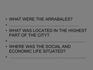 WHAT WERE THE ARRABALES? …………………………………………… WHAT WAS LOCATED IN THE HIGHEST PART OF THE CITY? ………………………………………………. WHERE WAS THE SOCIAL AND ECONOMIC LIFE SITUATED? ……………………………………………….. 