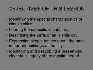 OBJECTIVES OF THIS LESSON Identifiying the special characteristics of islamic cities Learnig the especific vocabulary  Describing the parts of an islamic city Expressing simple tenses about the most important buildings of the city Identifiying and describing a present-day city that is legacy of the muslim period 