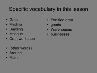 Specific vocabulary in this lesson Gate Medina Building Mosque Craft workshop (other words) Around Main Fortified area goods Warehouses businesses 
