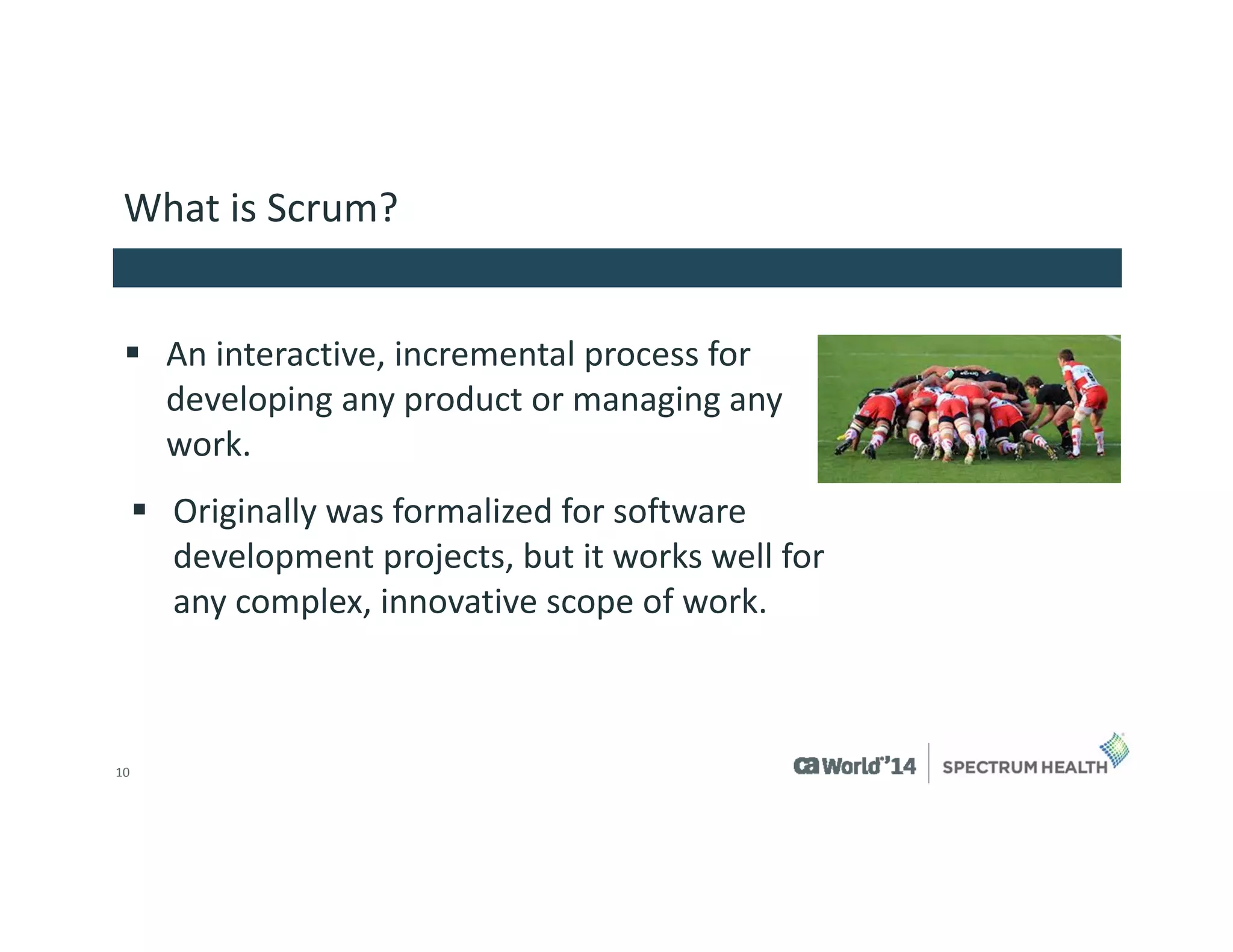 10 
What is Scrum? 
An interactive, incremental process for developing any product or managing any work. 
Originally was formalized for software development projects, but it works well for any complex, innovative scope of work.  