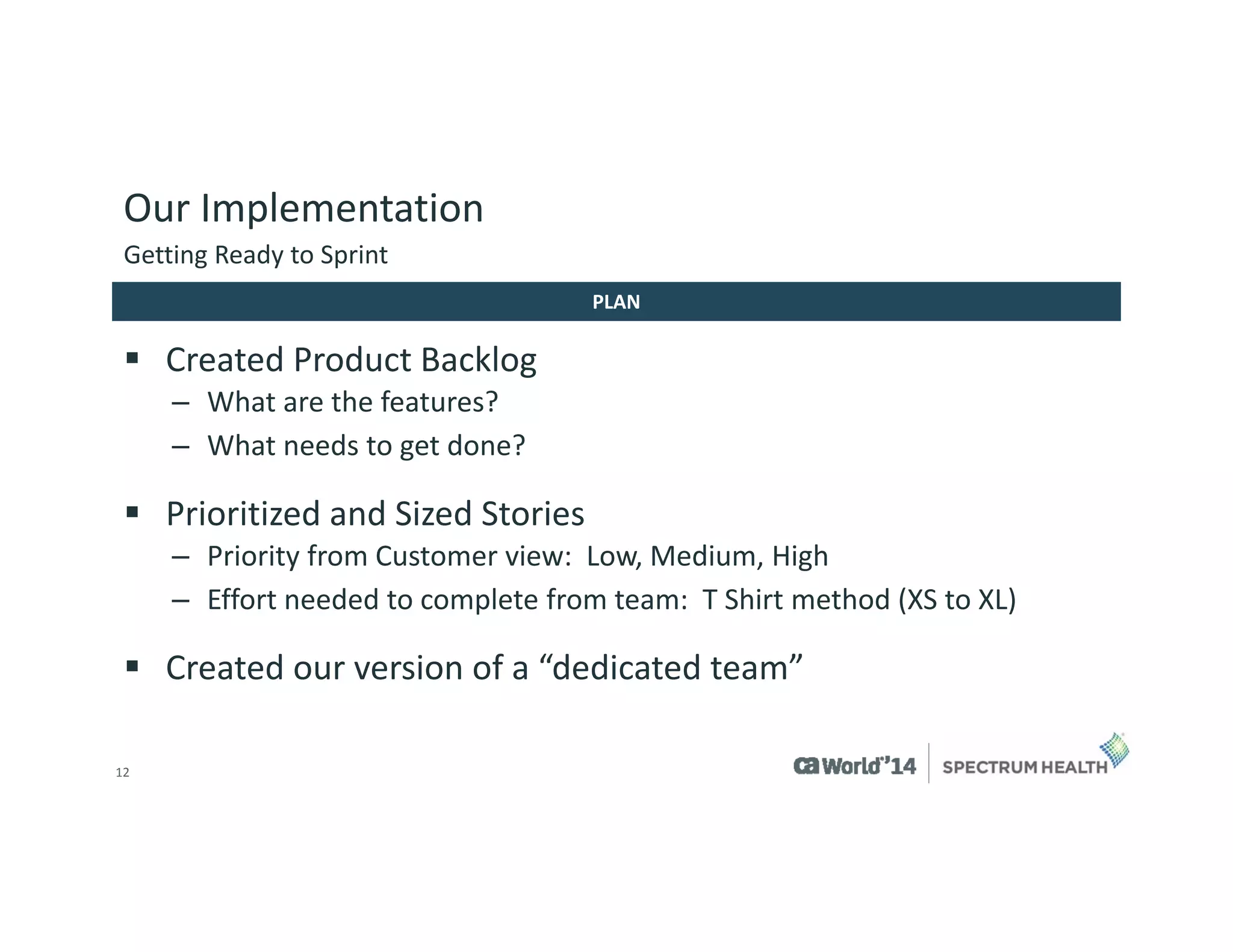 12 
Our Implementation 
Created Product Backlog 
–What are the features? 
–What needs to get done? 
Prioritized and Sized Stories 
–Priority from Customer view: Low, Medium, High 
–Effort needed to complete from team: T Shirt method (XS to XL) 
Created our version of a “dedicated team” 
Getting Ready to Sprint 
PLAN  