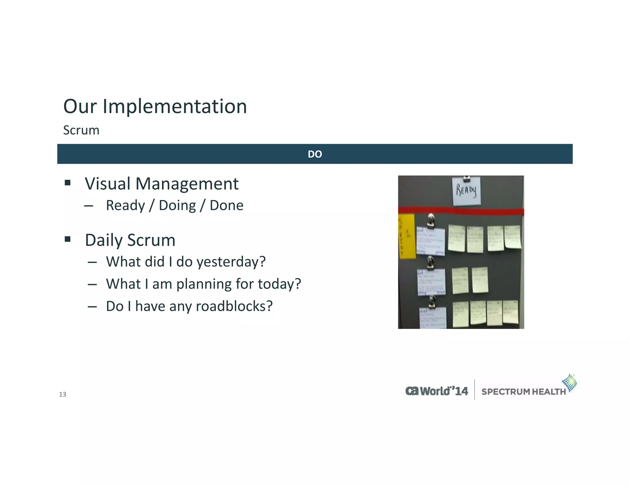 13 
Our Implementation 
Visual Management 
–Ready / Doing / Done 
Daily Scrum 
–What did I do yesterday? 
–What I am planning for today? 
–Do I have any roadblocks? 
Scrum 
DO  