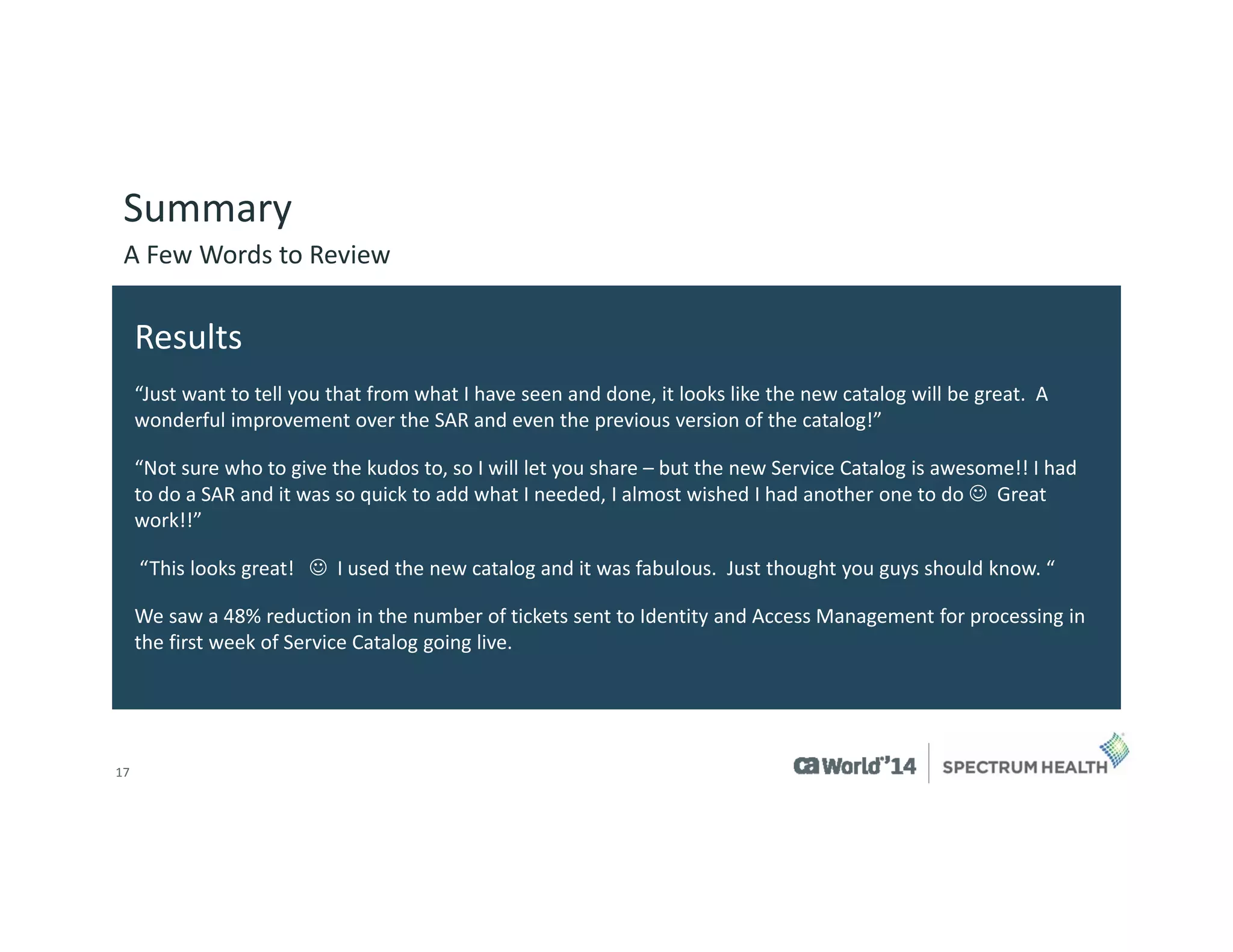 17 
Summary 
A Few Words to Review 
Results 
“Just want to tell you that from what I have seen and done, it looks like the new catalog will be great. A wonderful improvement over the SAR and even the previous version of the catalog!” 
“Not sure who to give the kudos to, so I will let you share –but the new Service Catalog is awesome!! I had to do a SAR and it was so quick to add what I needed, I almost wished I had another one to do Great work!!” 
“This looks great!I used the new catalog and it was fabulous.Just thought you guys should know. “ 
We saw a 48% reduction in the number of tickets sent to Identity and Access Management for processing in the first week of Service Catalog going live.  