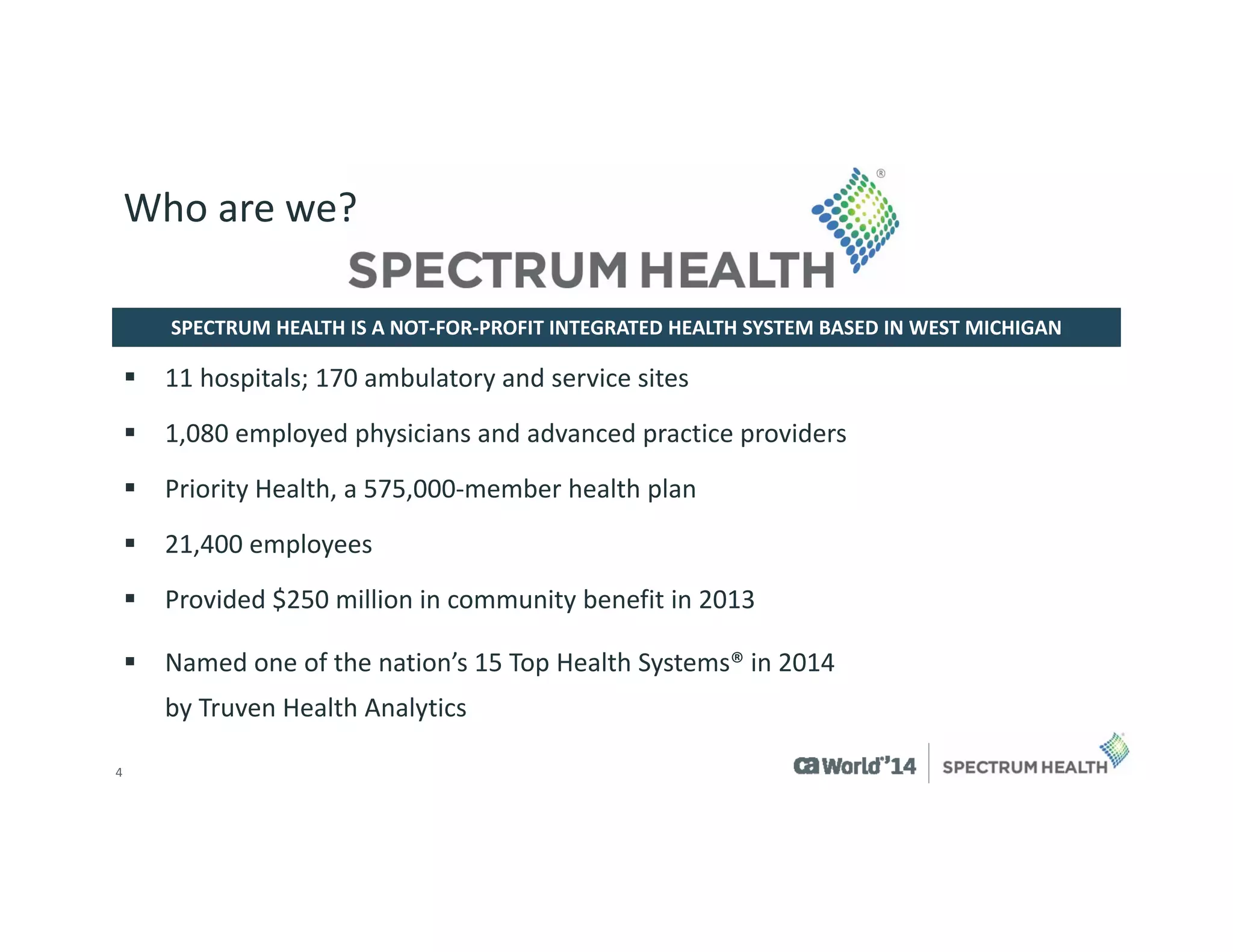 4 
SPECTRUM HEALTH IS A NOT-FOR-PROFIT INTEGRATED HEALTH SYSTEM BASED IN WEST MICHIGAN 
Who are we? 
11 hospitals; 170 ambulatory and service sites 
1,080 employed physicians and advanced practice providers 
Priority Health, a 575,000-member health plan 
21,400 employees 
Provided $250 million in community benefit in 2013 
Named one of the nation’s 15 Top Health Systems® in 2014 by TruvenHealth Analytics  