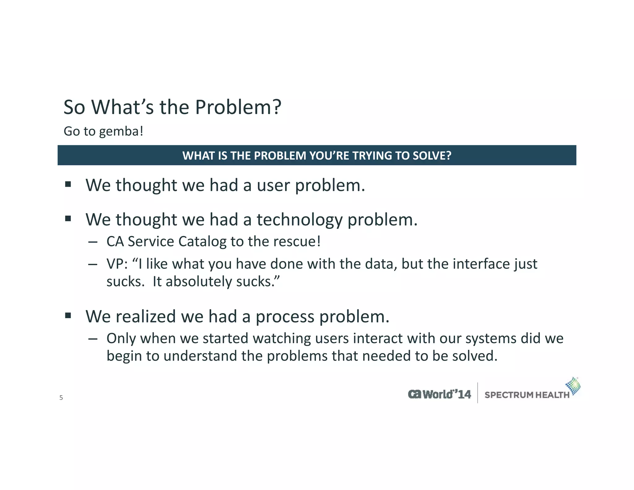 5 
We thought we had a user problem. 
We thought we had a technology problem. 
–CA Service Catalog to the rescue! 
–VP: “I like what you have done with the data, but the interface just sucks. It absolutely sucks.” 
We realized we had a process problem. 
–Only when we started watching users interact with our systems did we begin to understand the problems that needed to be solved. 
WHAT IS THE PROBLEM YOU’RE TRYING TO SOLVE? 
Go to gemba! 
So What’s the Problem?  