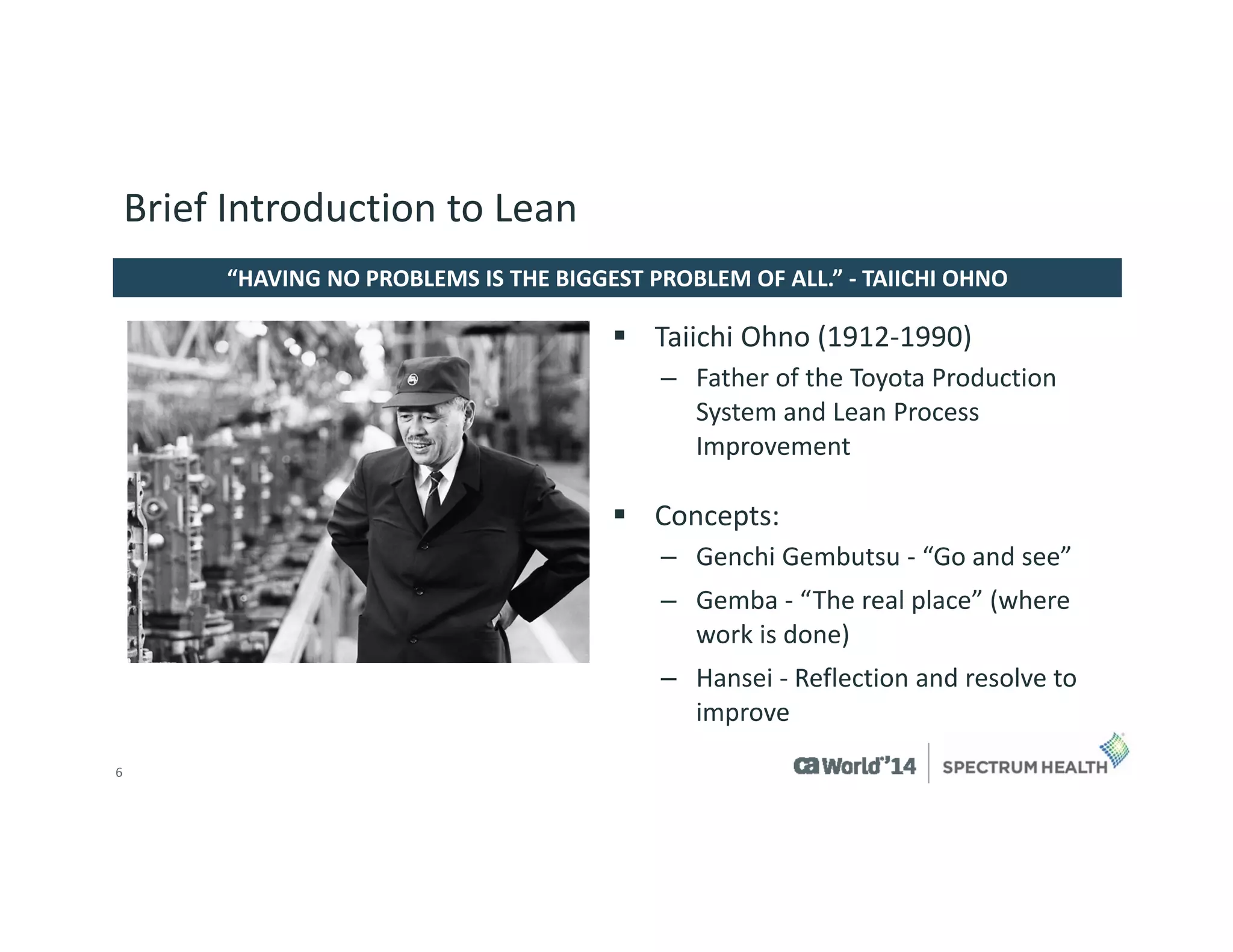 6 
TaiichiOhno(1912-1990) 
–Father of the Toyota Production System and Lean Process Improvement 
Concepts: 
–GenchiGembutsu-“Go and see” 
–Gemba -“The real place” (where work is done) 
–Hansei-Reflection and resolve to improve 
“HAVING NO PROBLEMS IS THE BIGGEST PROBLEM OF ALL.” -TAIICHI OHNO 
Brief Introduction to Lean  