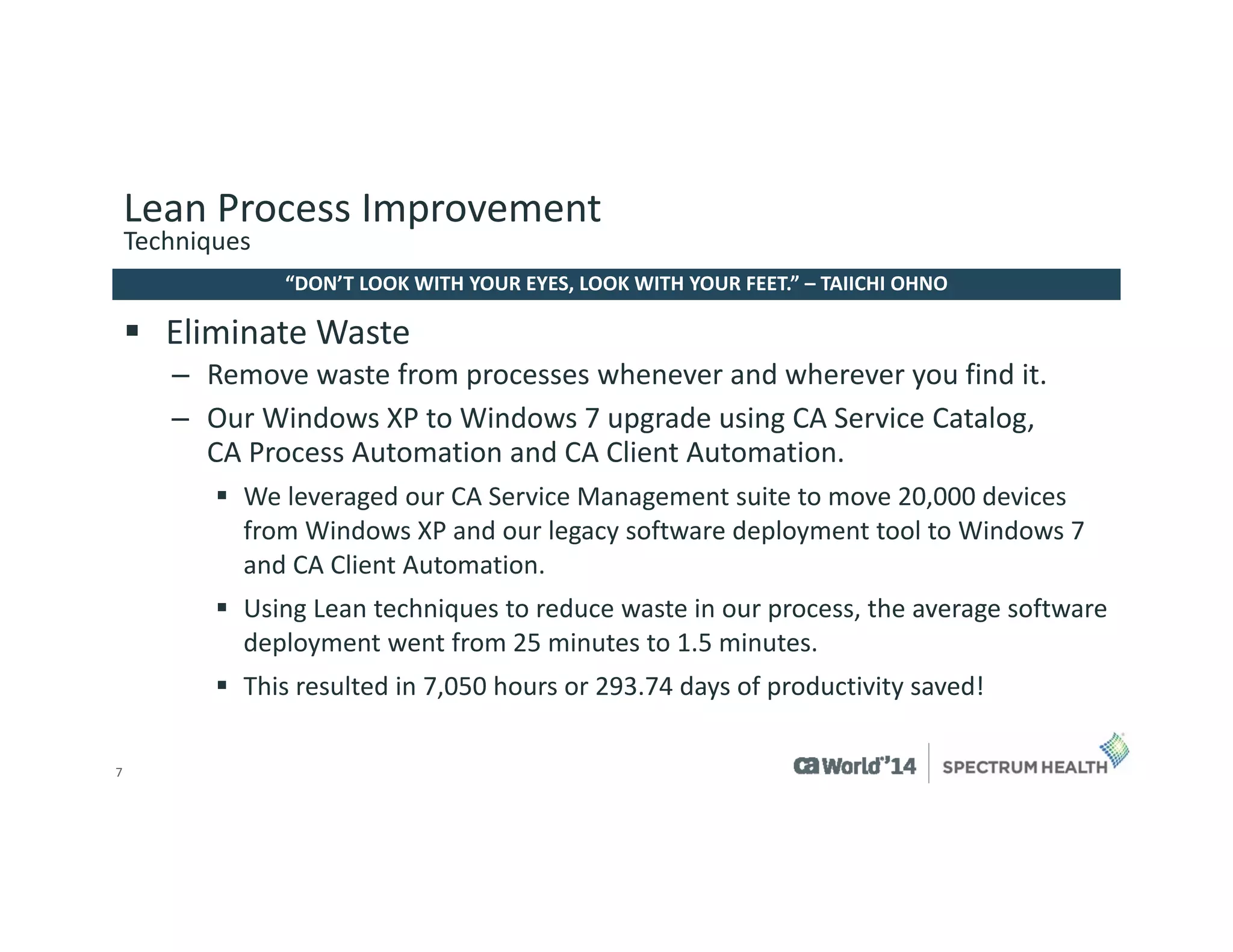 7 
Eliminate Waste 
–Remove waste from processes whenever and wherever you find it. 
–Our Windows XP to Windows 7 upgrade using CA Service Catalog, CA Process Automation and CA Client Automation. 
We leveraged our CA Service Management suite to move 20,000 devices from Windows XP and our legacy software deployment tool to Windows 7 and CA Client Automation. 
Using Lean techniques to reduce waste in our process, the average software deployment went from 25 minutes to 1.5 minutes. 
This resulted in 7,050 hours or 293.74 days of productivity saved! 
“DON’T LOOK WITH YOUR EYES, LOOK WITH YOUR FEET.” –TAIICHI OHNO 
Lean Process Improvement 
Techniques  