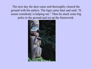 The next day the deer came and thoroughly cleared the ground with his antlers. The tiger came later and said: “It seems somebody is helping me.” Then he stuck some big poles in the ground and set up the framework. 