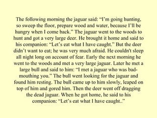 The following morning the jaguar said: “I’m going hunting, so sweep the floor, prepare wood and water, because I’ll be hungry when I come back.” The jaguar went to the woods to hunt and got a very large deer. He brought it home and said to his companion: “Let’s eat what I have caught.” But the deer didn’t want to eat; he was very much afraid. He couldn't sleep all night long on account of fear. Early the next morning he went to the woods and met a very large jaguar. Later he met a large bull and said to him: “I met a jaguar who was bad-mouthing you.” The bull went looking for the jaguar and found him resting. The bull came up to him slowly, leaped on top of him and gored him. Then the deer went off dragging the dead jaguar. When he got home, he said to his companion: “Let’s eat what I have caught..” 