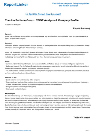 Find Industry reports, Company profiles
ReportLinker                                                                      and Market Statistics



                                           >> Get this Report Now by email!

The Jim Pattison Group: SWOT Analysis & Company Profile
Published on April 2010

                                                                                                            Report Summary

Synopsis
WMI's The Jim Pattison Group contains a company overview, key facts, locations and subsidiaries, news and events as well as a
SWOT analysis of the company.


Summary
This SWOT Analysis company profile is a crucial resource for industry executives and anyone looking to quickly understand the key
information concerning The Jim Pattison Group's business.


WMI's 'The Jim Pattison Group SWOT Analysis & Company Profile' reports utilize a wide range of primary and secondary sources,
which are analyzed and presented in a consistent and easily accessible format. WMI strictly follows a standardized research
methodology to ensure high levels of data quality and these characteristics guarantee a unique report.


Scope
' Examines and identifies key information and issues about (The Jim Pattison Group) for business intelligence requirements
' Studies and presents The Jim Pattison Group's strengths, weaknesses, opportunities (growth potential) and threats (competition).
Strategic and operational business information is objectively reported.
' The profile contains business operations, the company history, major products and services, prospects, key competitors, structure
and key employees, locations and subsidiaries.


Reasons To Buy
' Quickly enhance your understanding of the company.
' Obtain details and analysis of the market and competitors as well as internal and external factors which could impact the industry.
' Increase business/sales activities by understanding your competitors' businesses better.
' Recognize potential partnerships and suppliers.
' Obtain yearly profitability figures


Key Highlights
The Jim Pattison Group (Jim Pattison) is a private company with diverse business interests. The company is engaged in operating
discount stores, departmental stores, supermarkets, and automotive stores. It also has presence in entertainment, advertising, export
and finance, magazine distribution, illuminated signs, packaging and broadcasting. In retail segment, its product line includes new
cars, old cars, packaged foods and drinks, and other household products. The company is a franchisee of Chrysler, Hyundai, Lexus,
Suzuki, Toyota and Volvo. It also provides auto credit and leasing services. It operates a chain of 170 retail stores through Overwaitea
Food Group, Buy-Low foods and Canadian Fishing Company. It sells its merchandise through its wholly owned stores. The company
primarily operates in Canada and the US. It is headquartered in Vancouver, Canada.




                                                                                                            Table of Content

1 Company Overview



The Jim Pattison Group: SWOT Analysis & Company Profile                                                                        Page 1/4
 
