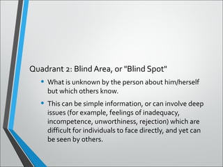Quadrant 2: Blind Area, or "Blind Spot"
• What is unknown by the person about him/herself
but which others know.
• This can be simple information, or can involve deep
issues (for example, feelings of inadequacy,
incompetence, unworthiness, rejection) which are
difficult for individuals to face directly, and yet can
be seen by others.
 