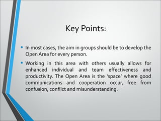 Key Points:
• In most cases, the aim in groups should be to develop the
Open Area for every person.
• Working in this area with others usually allows for
enhanced individual and team effectiveness and
productivity. The Open Area is the ‘space’ where good
communications and cooperation occur, free from
confusion, conflict and misunderstanding.
 
