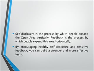 • Self-disclosure is the process by which people expand
the Open Area vertically. Feedback is the process by
which people expand this area horizontally.
• By encouraging healthy self-disclosure and sensitive
feedback, you can build a stronger and more effective
team.
 