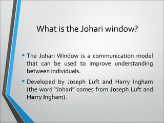 What is the Johari window?
• The Johari Window is a communication model
that can be used to improve understanding
between individuals.
• Developed by Joseph Luft and Harry Ingham
(the word “Johari” comes from Joseph Luft and
Harry Ingham).
 
